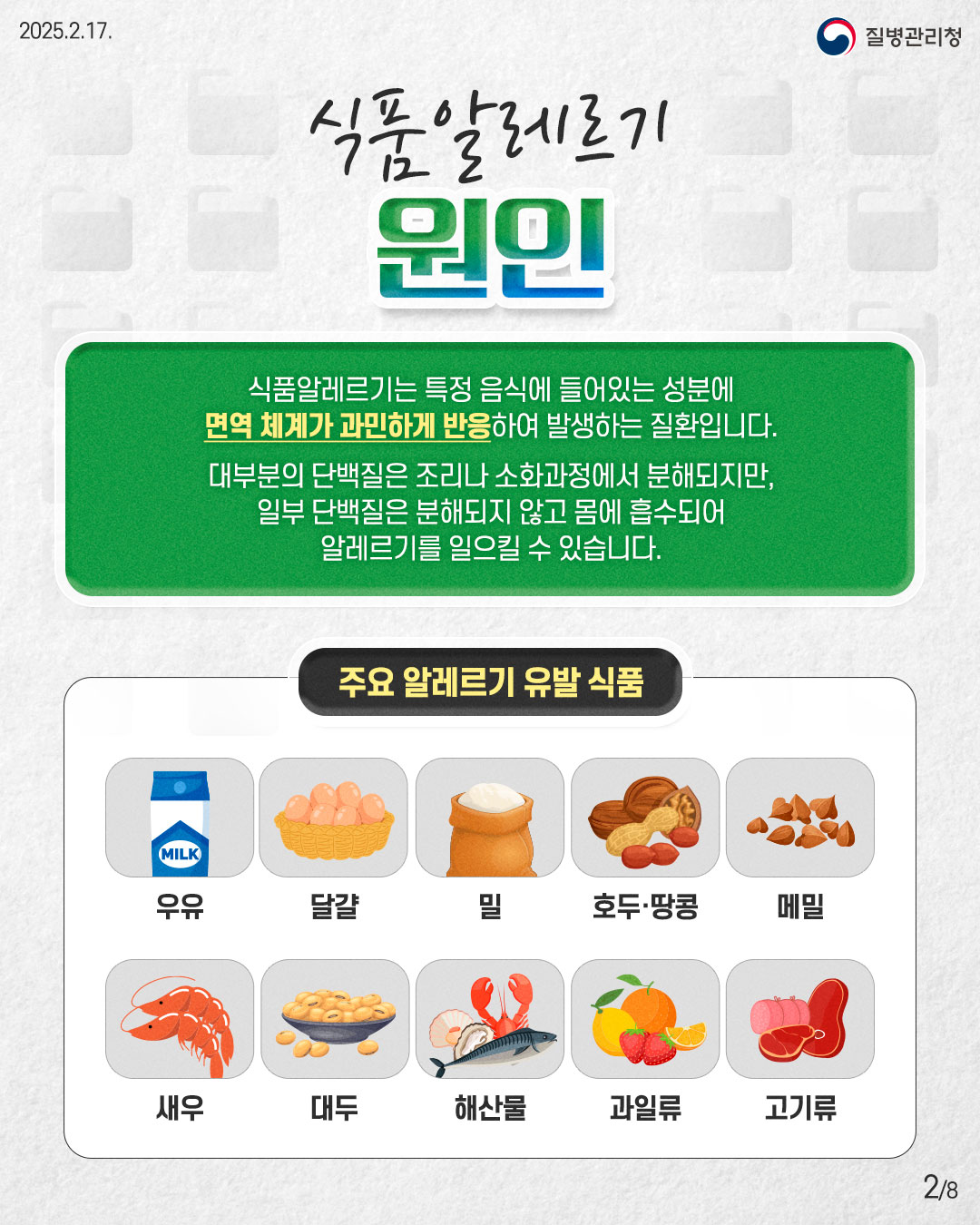 식품알레르기 원인  식품알레르기는 특정 음식에 들어있는 성분에 면역 체계가 과민하게 반응하여 발생하는 질환입니다.  대부분의 단백질은 조리나 소화과정에서 분해되지만, 일부 단백질은 분해되지 않고 몸에 흡수되어 알레르기를 일으킬 수 있습니다.  [주요 알레르기 유발 식품] - 우유 - 달걀 - 밀 - 호두·땅콩 - 메밀 - 새우 - 대두 - 해산물 - 과일류 - 고기류