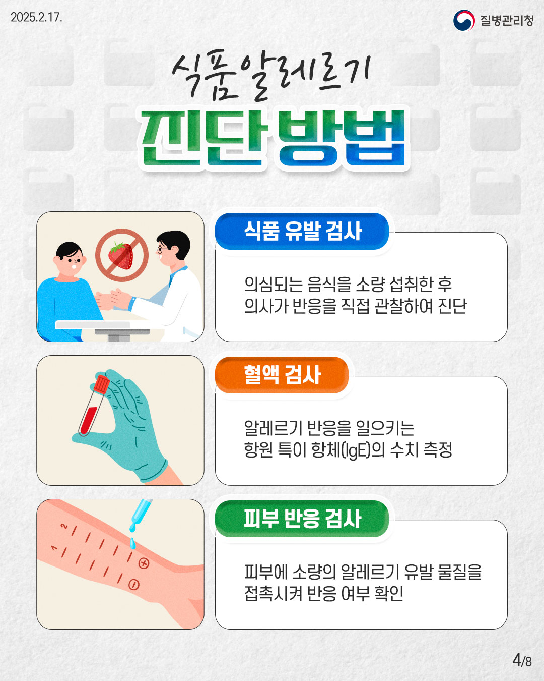 식품알레르기 진단방법  [식품 유발 검사] 의심되는 음식을 소량 섭취한 후 의사가 반응을 직접 관찰하여 진단  [혈액 검사] 알레르기 반응을 일으키는 항원 특이 항체(lgE)의 수치 측정  [피부 반응 검사] 피부에 소량의 알레르기 유발 물질을 접촉시켜 반응 여부 확인