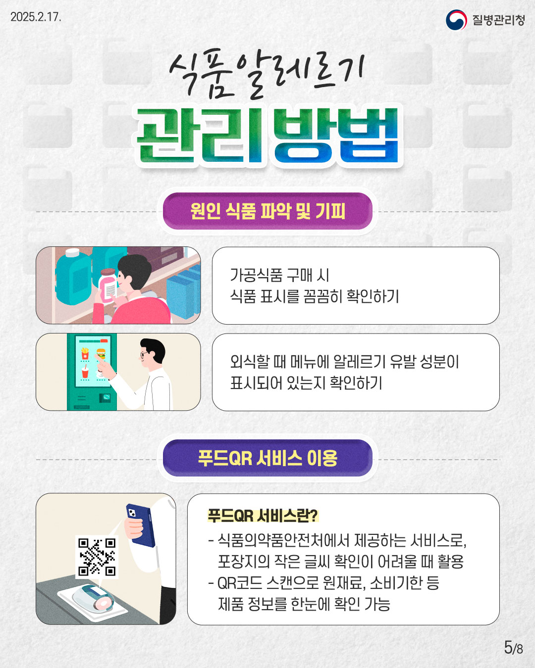 식품알레르기 관리방법  [원인 식품 파악 및 기피] - 가공식품 구매 시 식품 표시를 꼼꼼히 확인하기 - 외식할 때 메뉴에 알레르기 유발 성분이 표시되어 있는지 확인하기  [푸드QR 서비스 이용] - 식품의약품안전처에서 제공하는 서비스로, 포장지의 작은 글씨 확인이 어려울 때 활용 - QR코드 스캔으로 원재료, 소비기한 등 제품 정보를 한눈에 확인 가능