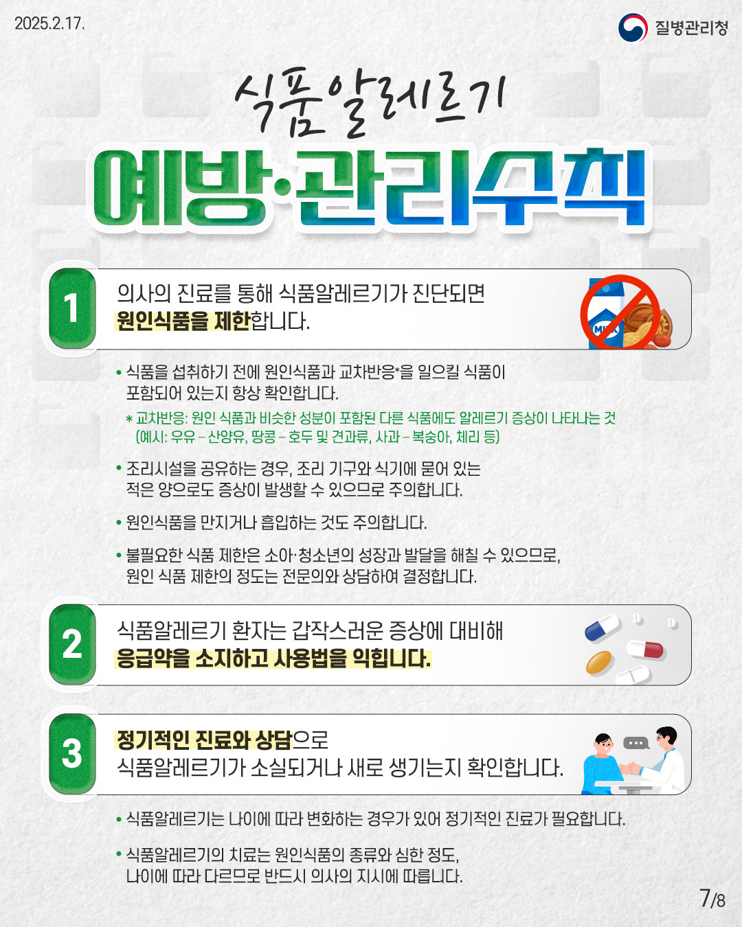식품알리르기 예방·관리수칙  1. 의사의 진료를 통해 식품알레르기가 진단되면 원인식품을 제한합니다. • 식품을 섭취하기 전에 원인식품과 교차반응*을 일으킬 식품이 포함되어 있는지 항상 확인합니다.   * 교차반응: 원인 식품과 비슷한 성분이 포함된 다른 식품에도 알레르기 증상이 나타나는 것     (예시: 우유-산양유, 땅콩 -호두 및 견과류, 사과-복숭아, 체리 등) • 조리시설을 공유하는 경우, 조리 기구와 식기에 묻어 있는 적은 양으로도 증상이 발생할 수 있으므로 주의합니다. • 원인식품을 만지거나 흡입하는 것도 주의합니다. • 불필요한 식품 제한은 소아·청소년의 성장과 발달을 해칠 수 있으므로, 원인 식품 제한의 정도는 전문의와 상담하여 결정합니다.  2. 식품알레르기 환자는 갑작스러운 증상에 대비해 응급약을 소지하고 사용법을 익힙니다.  3. 정기적인 진료와 상담으로 식품알레르기가 소실되거나 새로 생기는지 확인합니다. • 식품알레르기는 나이에 따라 변화하는 경우가 있어 정기적인 진료가 필요합니다. • 식품알레르기의 치료는 원인식품의 종류와 심한 정도, 나이에 따라 다르므로 반드시 의사의 지시에 따릅니다.
