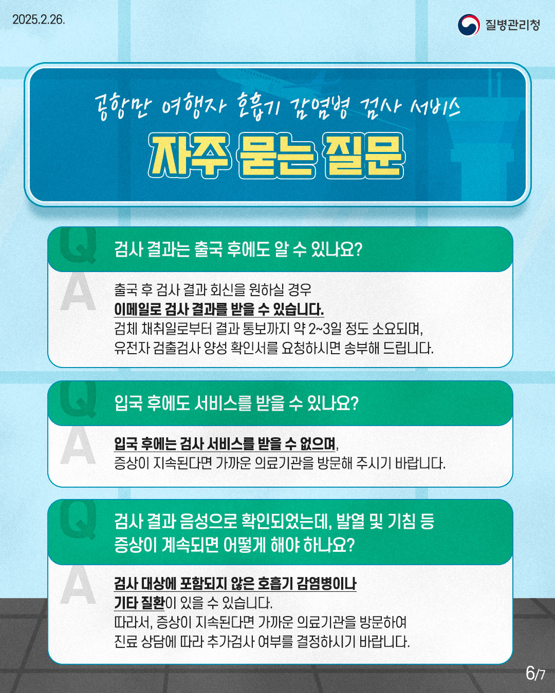 공항만 여행자 호흡기 감염병 검사 서비스 자주 묻는 질문  Q. 검사 결과는 출국 후에도 알 수 있나요? A. 출국 후 검사 결과 회신을 원하실 경우 이메일로 검사 결과를 받을 수 있습니다. 검체 채취일로부터 결과 통보까지 약 2~3일 정도 소요되며, 유전자 검출검사 양성 확인서를 요청하시면 송부해 드립니다.  Q. 입국 후에도 서비스를 받을 수 있나요? A. 입국 후에는 검사 서비스를 받을 수 없으며, 증상이 지속된다면 가까운 의료기관을 방문해 주시기 바랍니다.  Q. 검사 결과 음성으로 확인되었는데, 발열 및 기침 등 증상이 계속되면 어떻게 해야 하나요? A. 검사 대상에 포함되지 않은 호흡기 감염병이나 기타 질환이 있을 수 있습니다. 따라서, 증상이 지속된다면 가까운 의료기관을 방문하여 진료 상담에 따라 추가검사 여부를 결정하시기 바랍니다.