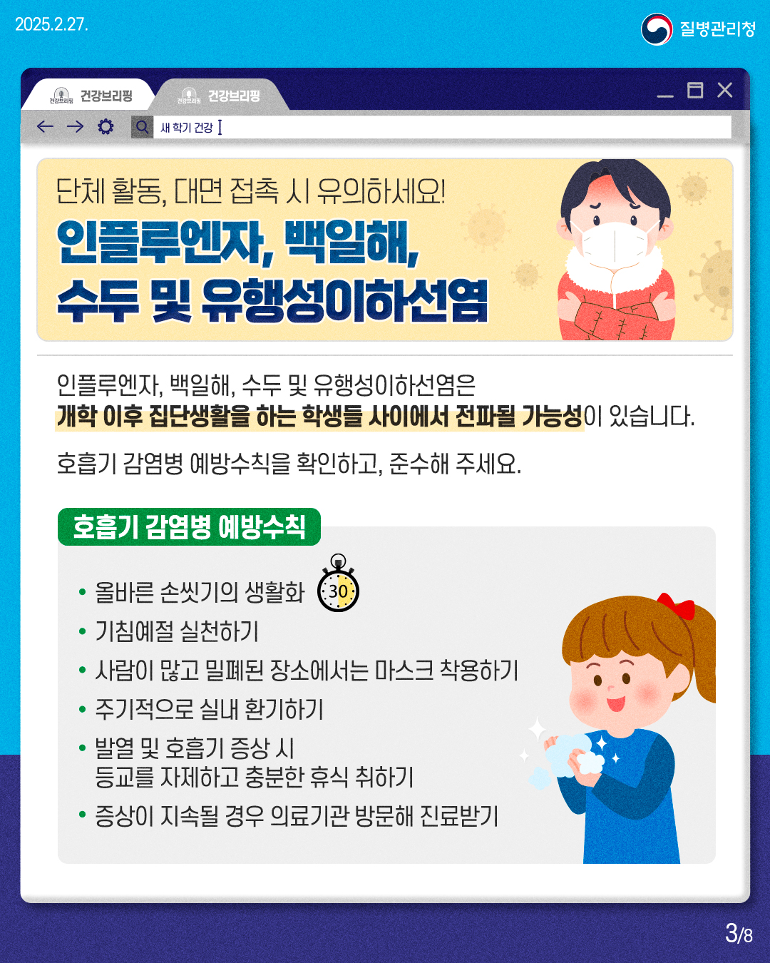 단체 활동, 대면 접촉 시 유의하세요! 인플루엔자, 백일해, 수두 및 유행성이하선염  인플루엔자, 백일해, 수두 및 유행성이하선염은 개학 이후 집단생활을 하는 학생들 사이에서 전파될 가능성이 있습니다. 호흡기 감염병 예방수칙을 확인하고, 준수해 주세요.  호흡기 감염병 예방수칙 • 올바른 손씻기의 생활화 • 기침예절 실천하기 • 사람이 많고 밀폐된 장소에서는 마스크 착용하기 • 주기적으로 실내 환기하기 • 발열 및 호흡기 증상 시 등교를 자제하고 충분한 휴식 취하기 • 증상이 지속될 경우 의료기관 방문해 진료받기