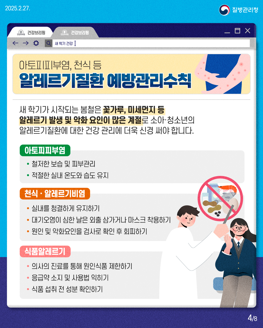 아토피피부염, 천식 등 알레르기질환 예방관리수칙  새 학기가 시작되는 봄철은 꽃가루, 미세먼지 등 알레르기 발생 및 악화 요인이 많은 계절로 소아·청소년의 알레르기질환에 대한 건강 관리에 더욱 신경 써야 합니다.  [아토피피부염] • 철저한 보습 및 피부관리 • 적절한 실내 온도와 습도 유지  [천식 · 알레르기비염] • 실내를 청결하게 유지하기 • 대기오염이 심한 날은 외출 삼가거나 마스크 착용하기 • 원인 및 악화요인을 검사로 확인 후 회피하기  [식품알레르기] • 의사의 진료를 통해 원인식품 제한하기 • 응급약 소지 및 사용법 익히기 • 식품 섭취 전 성분 확인하기