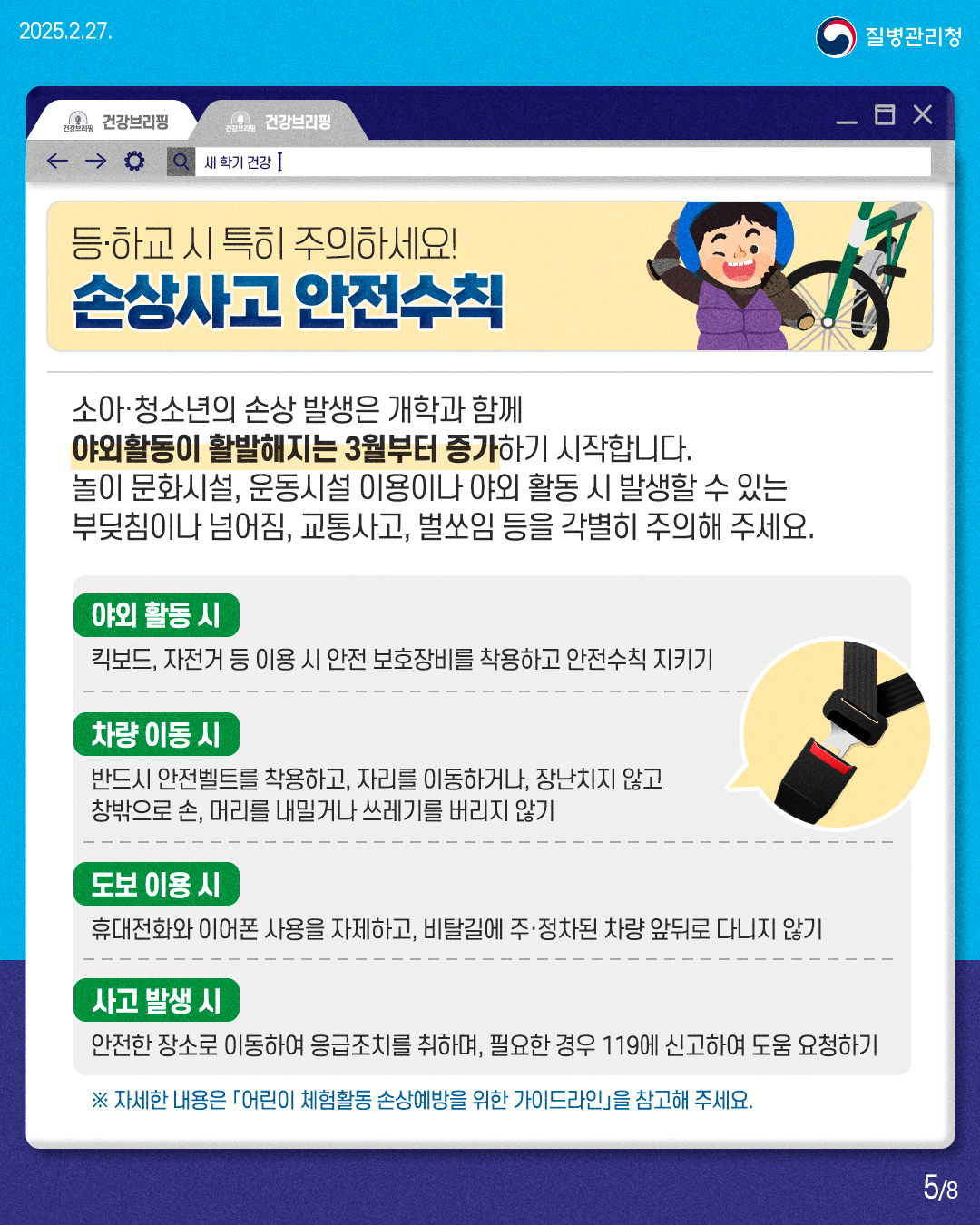 등·하교 시 특히 주의하세요! 손상사고 안전수칙  소아·청소년의 손상 발생은 개학과 함께 야외활동이 활발해지는 3월부터 증가하기 시작합니다. 놀이 문화시설, 운동시설 이용이나 야외 활동 시 발생할 수 있는 부딪침이나 넘어짐, 교통사고, 벌쏘임 등을 각별히 주의해 주세요.  [야외 활동 시] 킥보드, 자전거 등 이용 시 안전 보호장비를 착용하고 안전수칙 지키기  [차량 이동 시] 반드시 안전벨트를 착용하고, 자리를 이동하거나, 장난치지 않고 창밖으로 손, 머리를 내밀거나 쓰레기를 버리지 않기  [도보 이용 시] 휴대전화와 이어폰 사용을 자제하고, 비탈길에 주·정차된 차량 앞뒤로 다니지 않기  [사고 발생 시] 안전한 장소로 이동하여 응급조치를 취하며, 필요한 경우 119에 신고하여 도움 요청하기  ※ 자세한 내용은 「어린이 체험활동 손상예방을 위한 가이드라인」을 참고해 주세요.