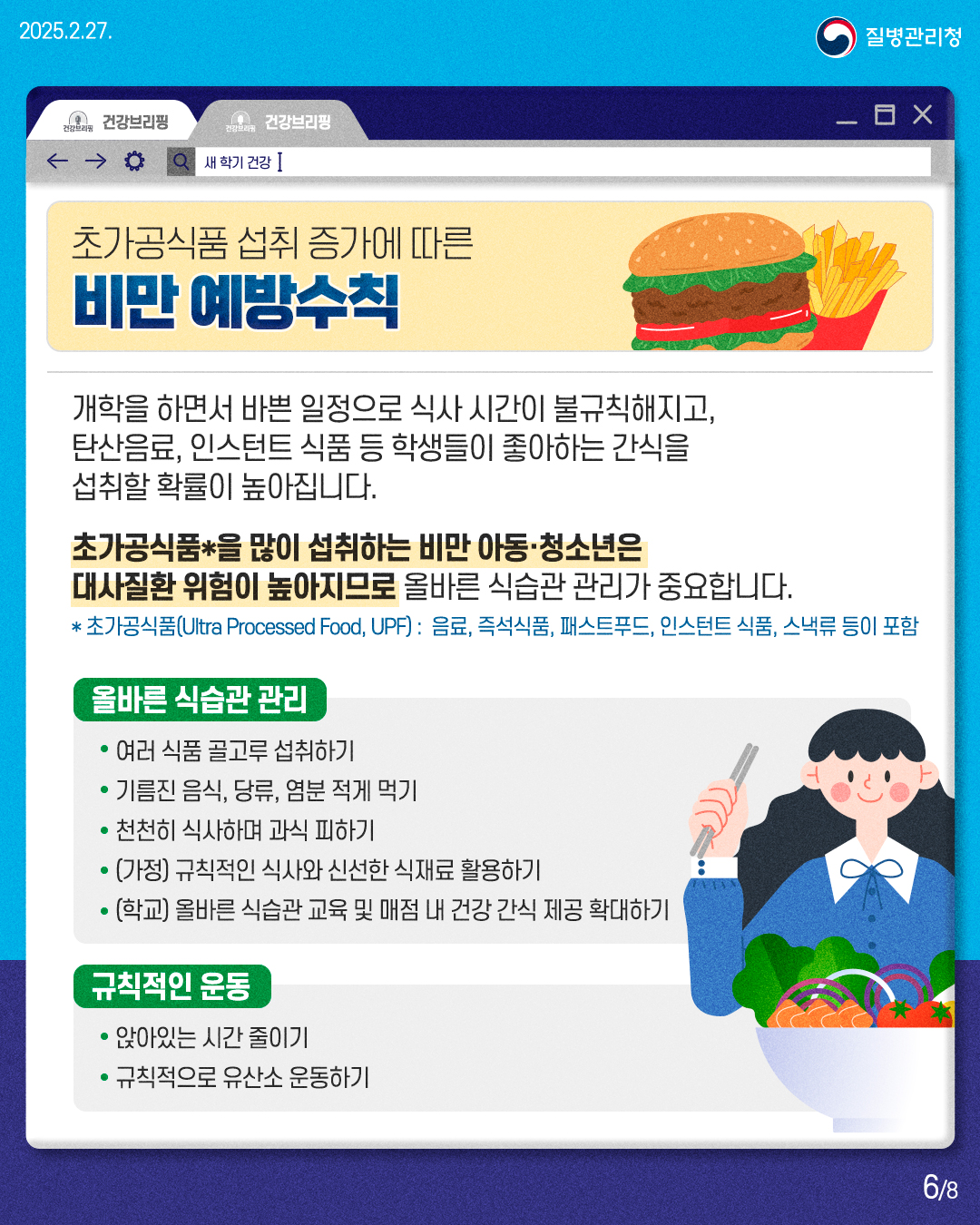 초가공식품 섭취 증가에 따른 비만 예방수칙  개학을 하면서 바쁜 일정으로 식사 시간이 불규칙해지고, 탄산음료, 인스턴트 식품 등 학생들이 좋아하는 간식을 섭취할 확률이 높아집니다. 초가공식품*을 많이 섭취하는 비만 아동·청소년은 대사질환 위험이 높아지므로 올바른 식습관 관리가 중요합니다. * 초가공식품(Ultra Processed Food, UPF) : 음료, 즉석식품, 패스트푸드, 인스턴트 식품, 스낵류 등이 포함  [올바른 식습관 관리] • 여러 식품 골고루 섭취하기 • 기름진 음식, 당류, 염분 적게 먹기 • 천천히 식사하며 과식 피하기 • [가정) 규칙적인 식사와 신선한 식재료 활용하기 • (학교) 올바른 식습관 교육 및 매점 내 건강 간식 제공 확대하기  [규칙적인 운동] • 앉아있는 시간 줄이기 • 규칙적으로 유산소 운동하기