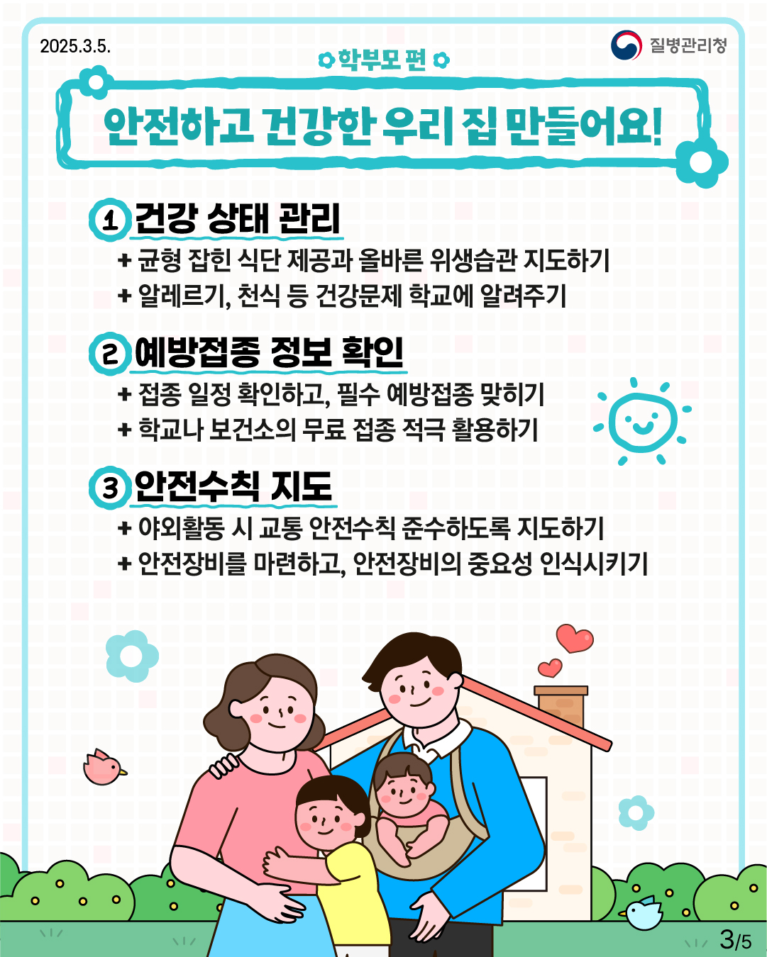 학부모 편 안전하고 건강한 우리 집 만들어요!  1. 건강 상태 관리 -균형 잡힌 식단 제공과 올바른 위생습관 지도하기 -알레르기, 천식 등 건강문제 학교에 알려주기  2. 예방접종 정보 확인 -접종 일정 확인하고, 필수 예방접종 맞히기 -학교나 보건소의 무료 접종 적극 활용하기  3. 안전수칙 지도 -야외활동 시 교통 안전수칙 준수하도록 지도하기 -안전장비를 마련하고, 안전장비의 중요성 인식시키기