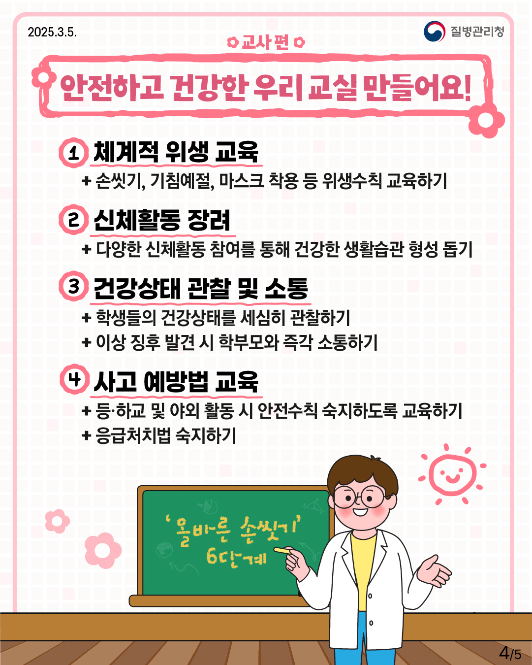 교사 편 안전하고 건강한 우리 교실 만들어요!  1. 체계적 위생 교육 -손씻기, 기침예절, 마스크 착용 등 위생수칙 교육하기  2. 신체활동 장려 -다양한 신체활동 참여를 통해 건강한 생활습관 형성 돕기  3. 건강상태 관찰 및 소통 -학생들의 건강상태를 세심히 관찰하기 -이상 징후 발견 시 학부모와 즉각 소통하기  4. 사고 예방법 교육 -등·하교 및 야외 활동 시 안전수칙 숙지하도록 교육하기 -응급처치법 숙지하기