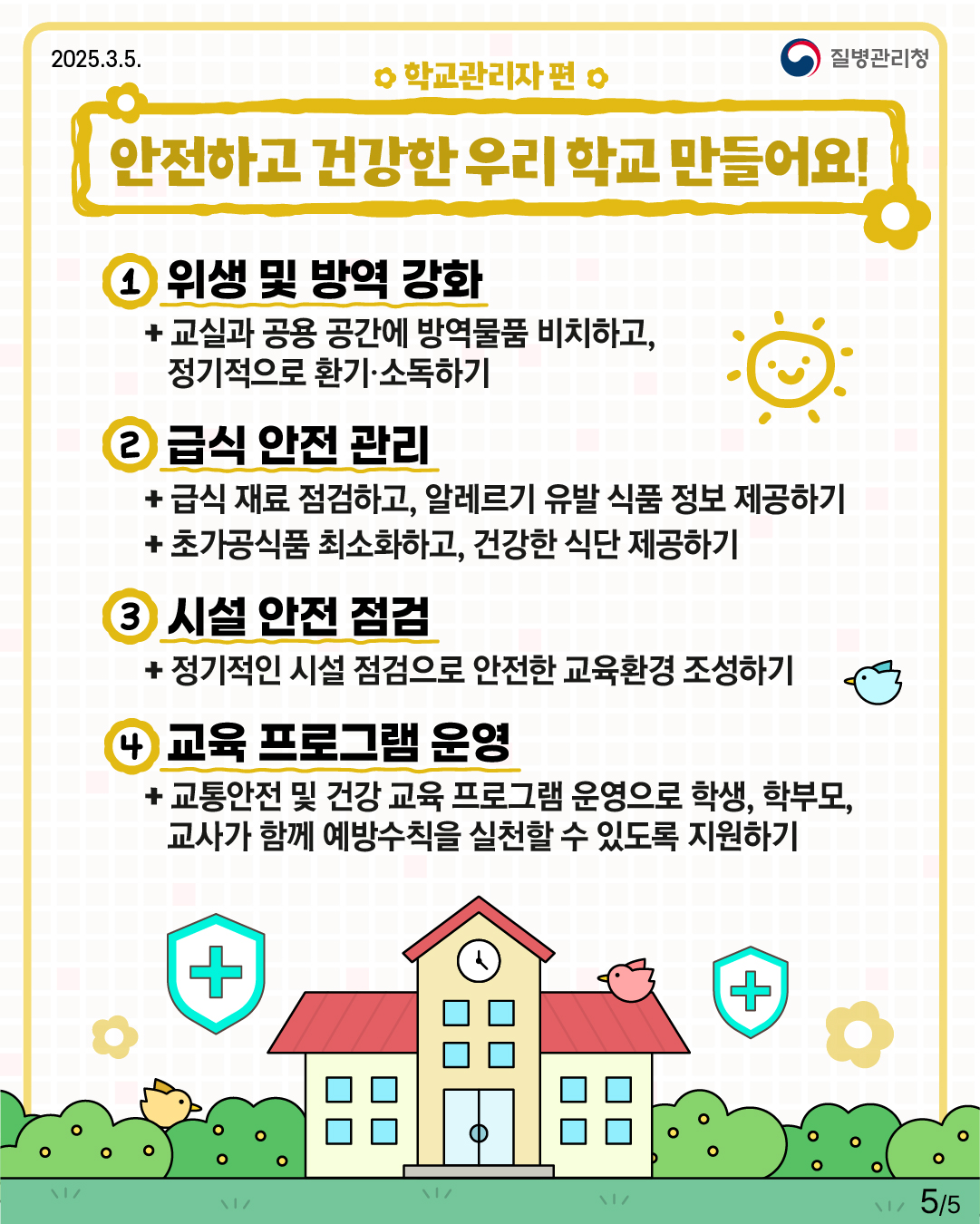 학교관리자 편 안전하고 건강한 우리 학교 만들어요!  1. 위생 및 방역 강화 -교실과 공용 공간에 방역물품 비치하고, 정기적으로 환기·소독하기  2.급식 안전 관리 -급식 재료 점검하고, 알레르기 유발 식품 정보 제공하기 -초가공식품 최소화하고, 건강한 식단 제공하기  4. 교육 프로그램 운영 -교통안전 및 건강 교육 프로그램 운영으로 학생, 학부모, 교사가 함께 예방수칙을 실천할 수 있도록 지원하기