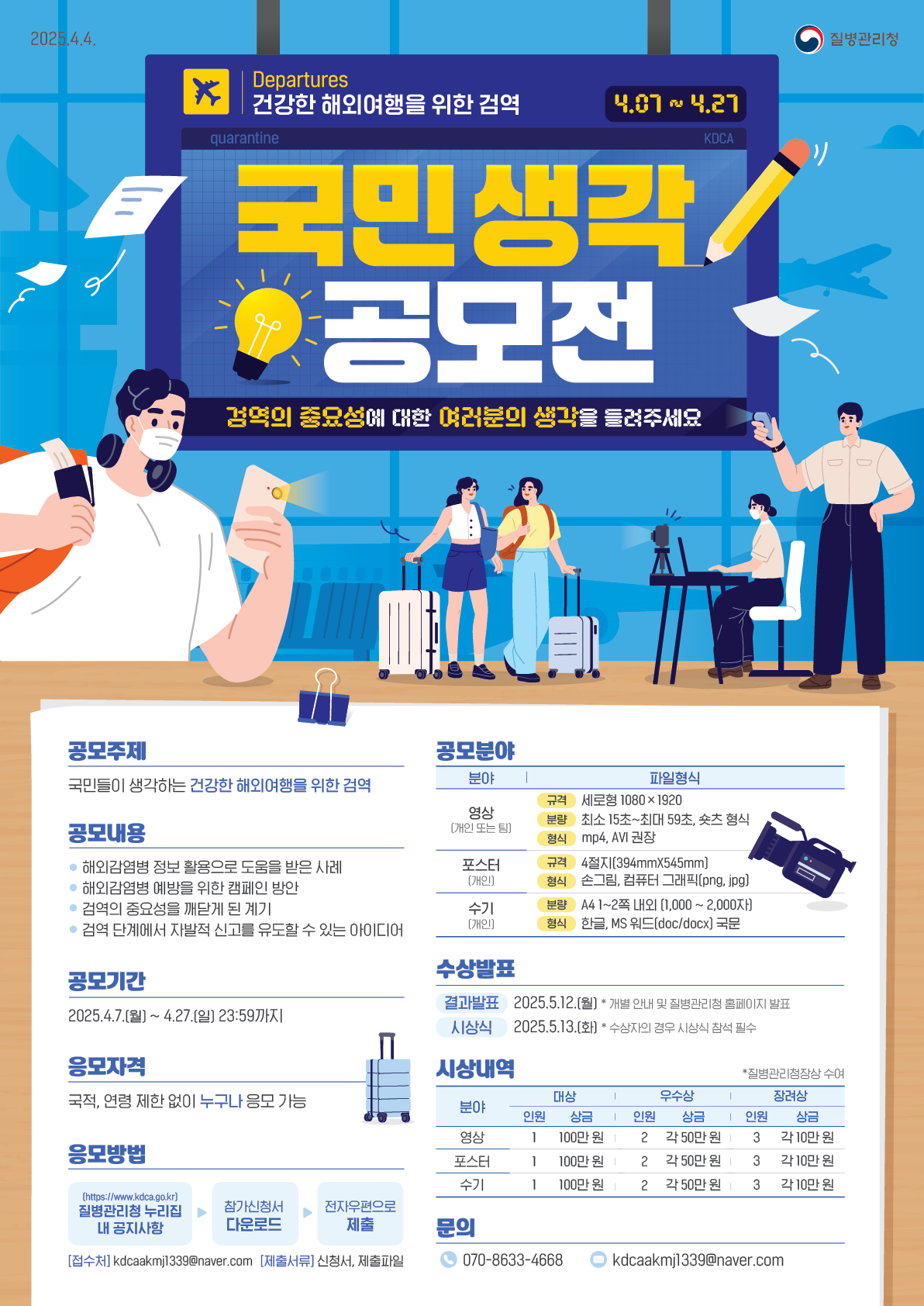 건강한 해외여행을 위한 검역 국민 생각 공모전 검역의 중요성에 대한 여러분의 생각을 들려주세요 공모주제 국민들이 생각하는 건강한 해외여행을 위한 검역 공모내용 해외감염병 정보 활용으로 도움을 받은 사례 해외감염병 예방을 위한 캠페인 방안 검역의 중요성을 깨닫게 된 계기 검역 단계에서 자발적 신고를 유도할 수 있는 아이디어 공모기간 2025.4.7(월) ~ 4.27.(일) 23:59까지 응모자격 국적, 연령 제한 없이 누구나 응모 가능 응모방법 (https://www.kdca.go.kr) 질병관리청 누리집 내 공지사항 참가신청서 다운로드 전자우편으로 제출 [접수처] kdcaakmj1339@naver.com [제출서류] 신청서, 제출파일 공모분야 영상(개인 또는 팀) 규격: 세로형 1080 X 1920 분량: 최소 15초~최대 59초, 쇼츠 형식 형식: mp4, AVI 권장 포스터(개인) 규격: 4절지(394mmX545mm) 형식: 손그림, 컴퓨터 그래픽(png, jpg) 수기(개인) 분량: A4 1~2쪽 내외 (1,000~2,000자) 형식: 한글, MS 워드(doc/docx) 국문 수상발표 결과발표: 2025.5.12.(월) *개별 안내 및 질병관리청 홈페이지 발표 시상식: 2025.5.13.(화) *수상자의 겨우 시상식 참석 필수 시상내역 *질병관리청장상 수여 영상 대상: 인원 1, 상금 100만 원 우수상: 인원 2, 상금 50만 원 장려상: 인원 3, 상금 10만 원 포스터 대상: 인원 1, 상금 100만 원 우수상: 인원 2, 상금 50만 원 장려상: 인원 3, 상금 10만 원 수기 대상: 인원 1, 상금 100만 원 우수상: 인원 2, 상금 50만 원 장려상: 인원 3, 상금 10만 원 문의 070-8633-4668 kdcaakmj1339@naver.com