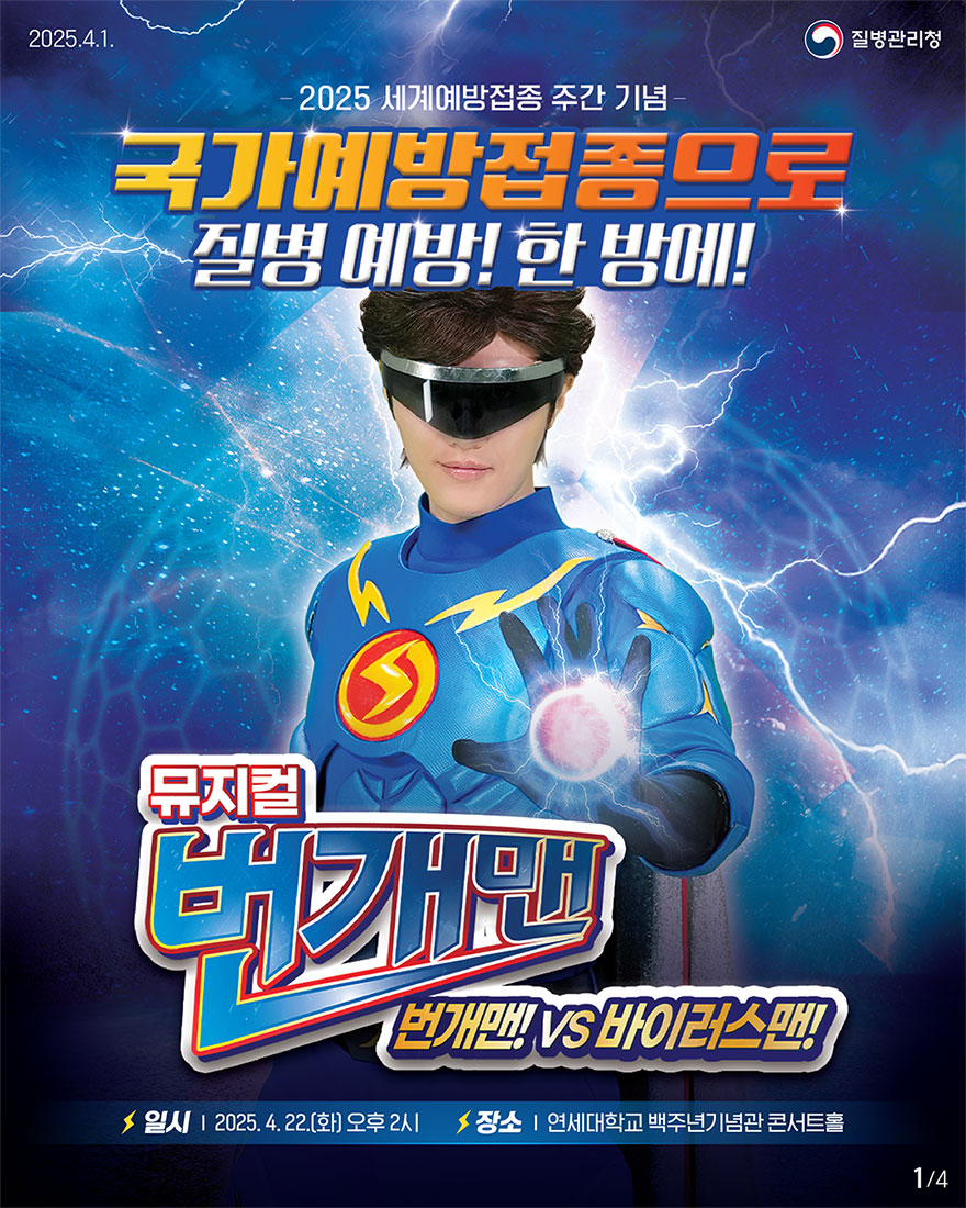 국가예방접종으로 질병예방! 한방에! 매년 4월 마지막 주는 세계보건기구(WHO)에서 지정한 세계예방접종 주간! 2025 세계예방접종 주간 맞이 기념식과 특별 공연에 여러분을 초대합니다. 일시: 2025.4.22.(화) 오후 2시 장소: 연세대학교 백주년기념관 콘서트홀 뮤지컬 번개맨 VS 바이러스맨