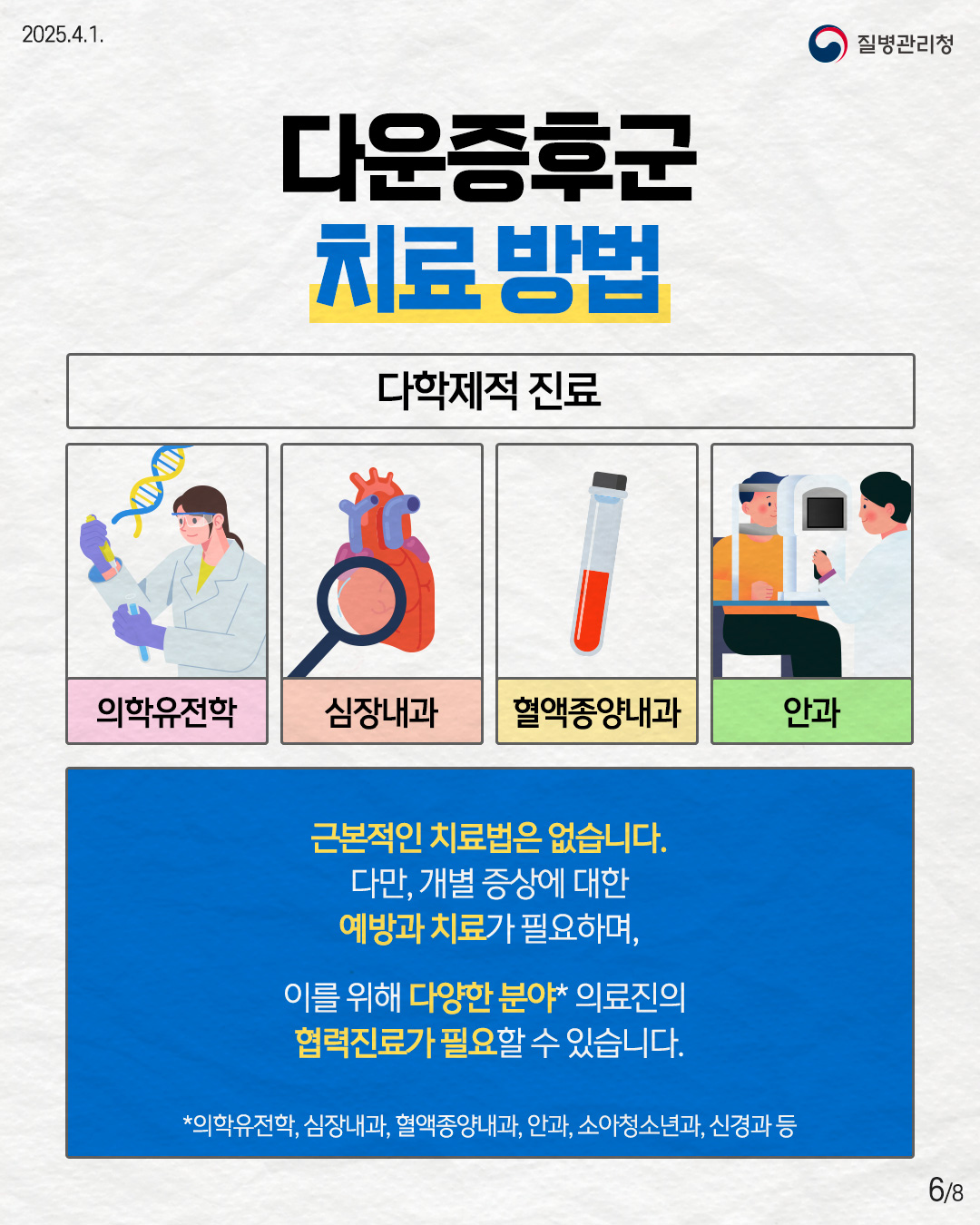다운증후군 치료 방법  [다학제적 진료] - 의학유전학 - 심장내과 - 혈액종양내과 - 안과  근본적인 치료법은 없습니다. 다만, 개별 증상에 대한 예방과 치료가 필요하며,  이를 위해 다양한 분야* 의료진의 협력진료가 필요할 수 있습니다. *의학유전학, 심장내과, 혈액종양내과, 안과, 소아청소년과, 신경과 등