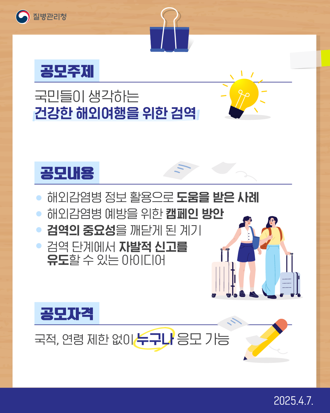 공모주제 국민들이 생각하는 건강한 해외여행을 위한 검역  공모내용 해외감염병 정보 활용으로 도움을 받은 사례 해외감염병 예방을 위한 캠페인 방안 검역의 중요성을 깨닫게 된 계기 검역 단계에서 자발적 신고를 유도할 수 있는 아이디어  공모자격 국적, 연령 제한 없이 누구나 응모 가능