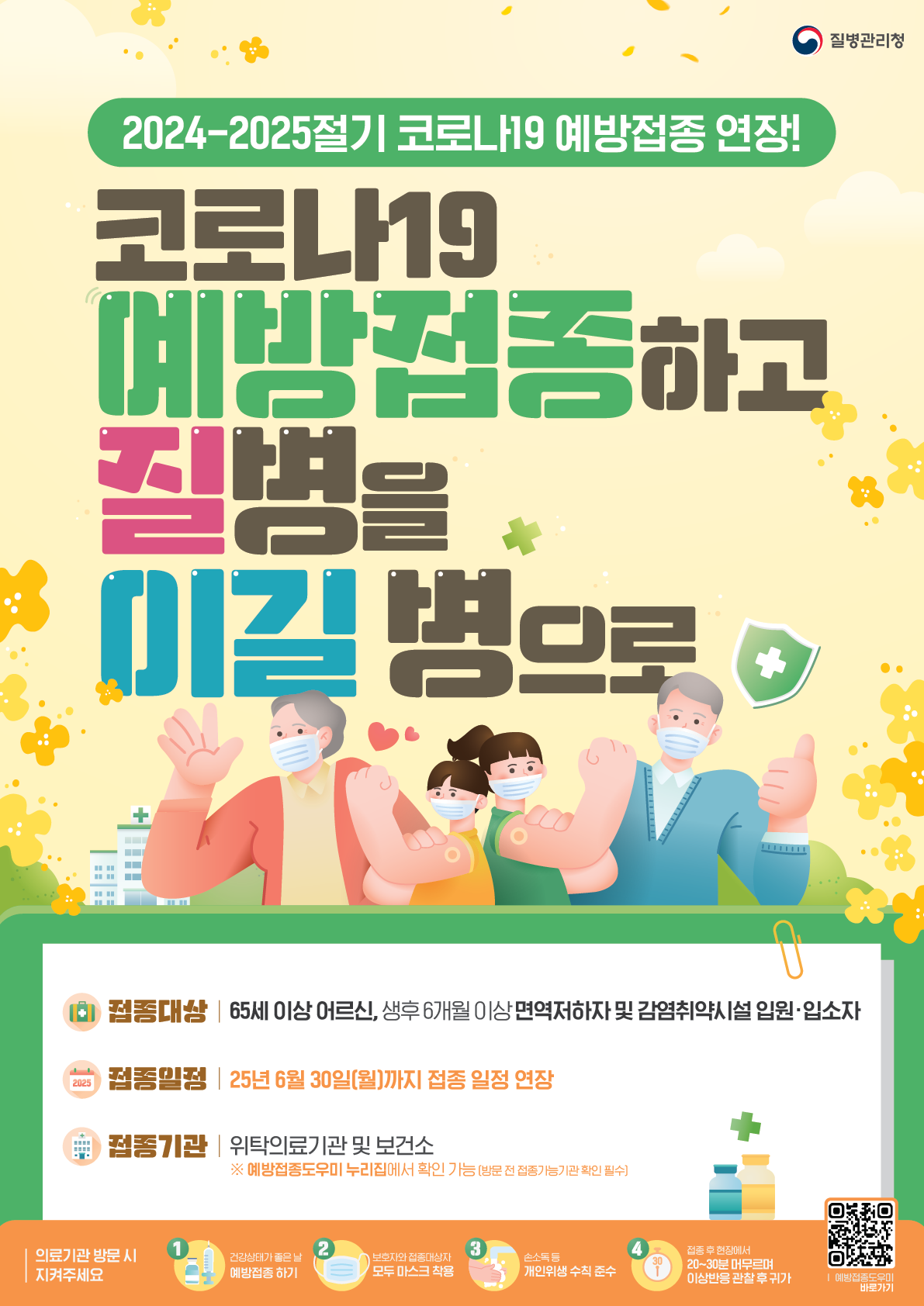 좌측 상단 질병관리청 로고  2024-2025절기 코로나19 예방접종 연장! 코로나19 예방접종하고 질병을 이길병으로  접종대상: 65세 이상 어르신, 생후6개월 이상 면역저하자 및 감염취약시설 입원∙입소자 접종일정: 25년 6월 30일(월)까지 접종 일정 연장 접종기관: 위탁의료기관 및 보건소  ※ 예방접종도우미 누리집에서 확인 가능(방문 전 접종가능기관 확인 필수)  의료기관 방문 시 지켜주세요 1. 건강상태가 좋은 날 예방접종 하기 2. 보호자와 접종대상자 모두 마스크 착용 3. 손소독 등 개인위생 수칙 준수 4. 접종 후 현장에서 20~30분 머무르며 이상반응 관찰 후 귀가