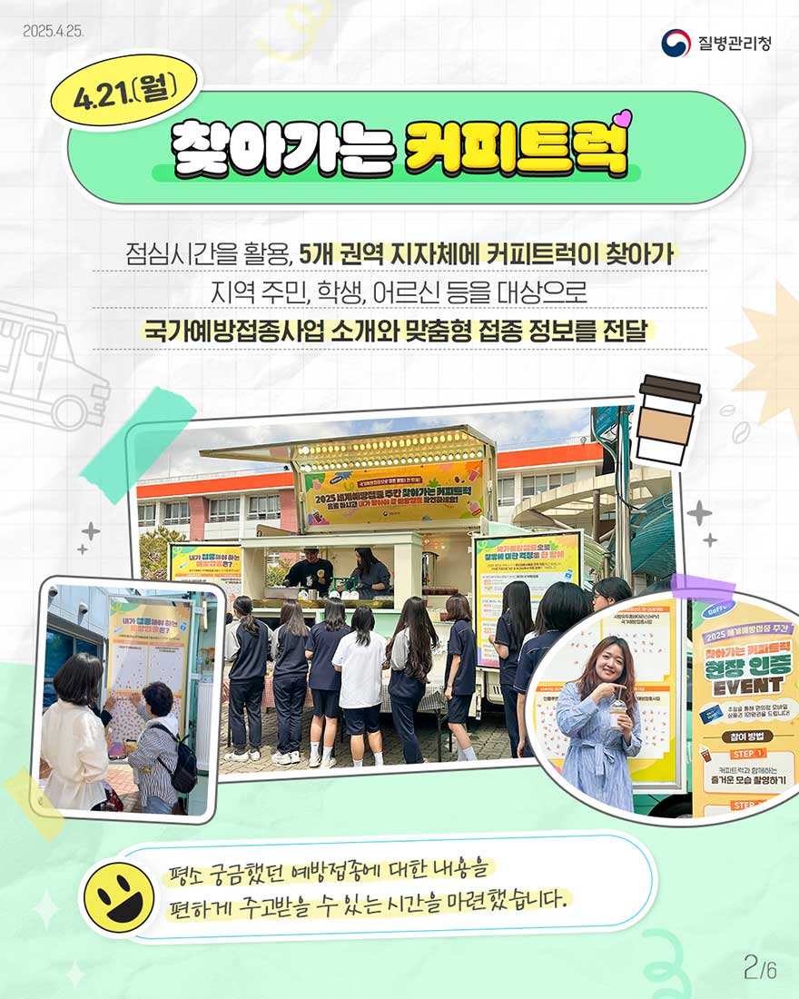점심시간을 활용하여, 5개 권역 지자체에 커피트럭이 찾아가 지역주민, 학생, 어르신 등을 대상으로 국가예방접종사업 소개와 맞춤형 접종 정보 전달-평소 궁금했던 예방접종에 대한 내용을 편하게 주고 받을 수 있는 시간을 마련했습니다. 