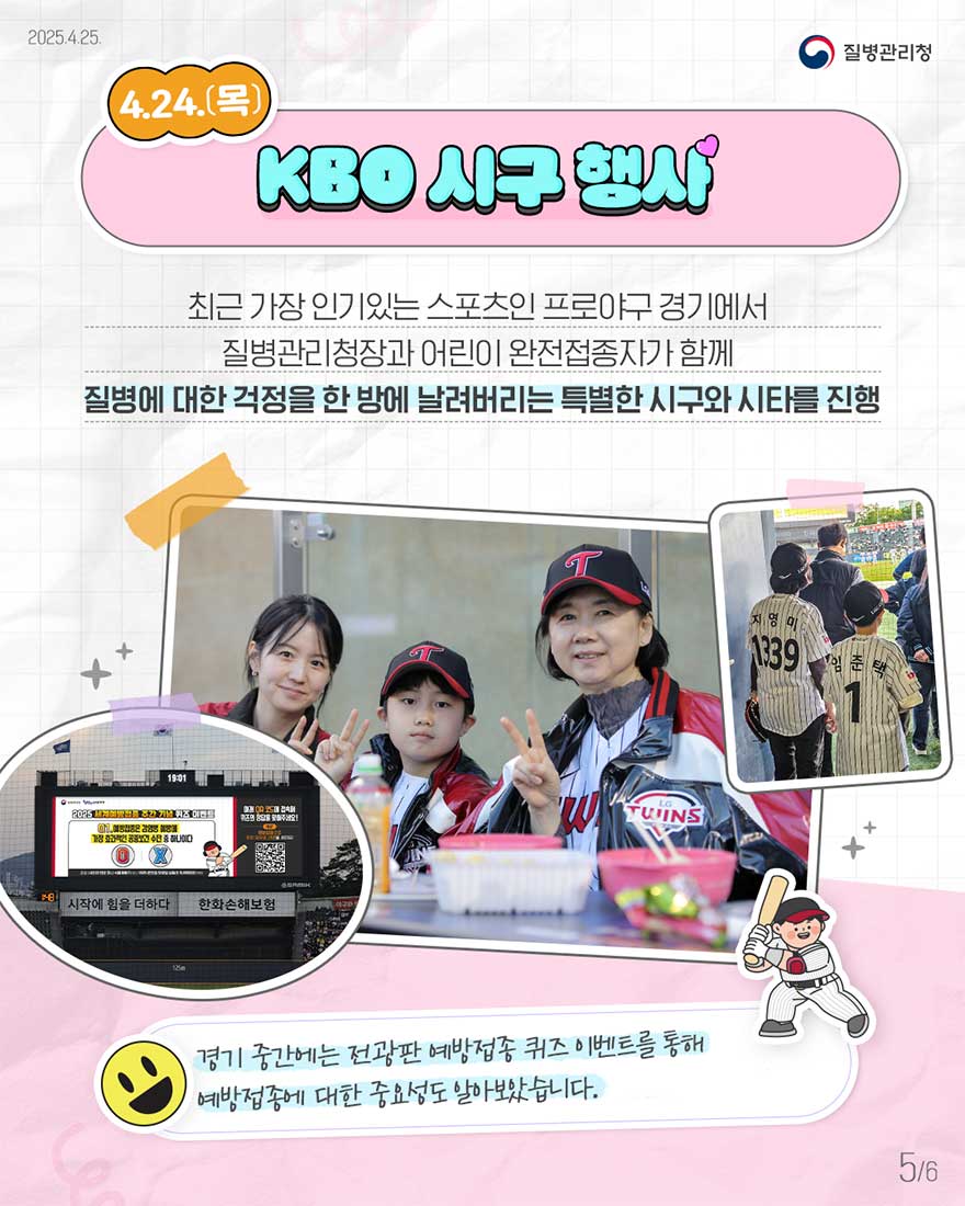 4.24(목) 최근 가장 인기있는 스포츠인 프로야구 경기에서 질병관리청장과 어린이 완전접종자가 함께 질병에 대한 걱정을 한 방에 날려버리는 특별한 시구와 시타를 진행-경기 중간에는 전광판 예방접종 퀴즈 이벤트를 통해 예방접종에 대한 중요성도 알아보았습니다.