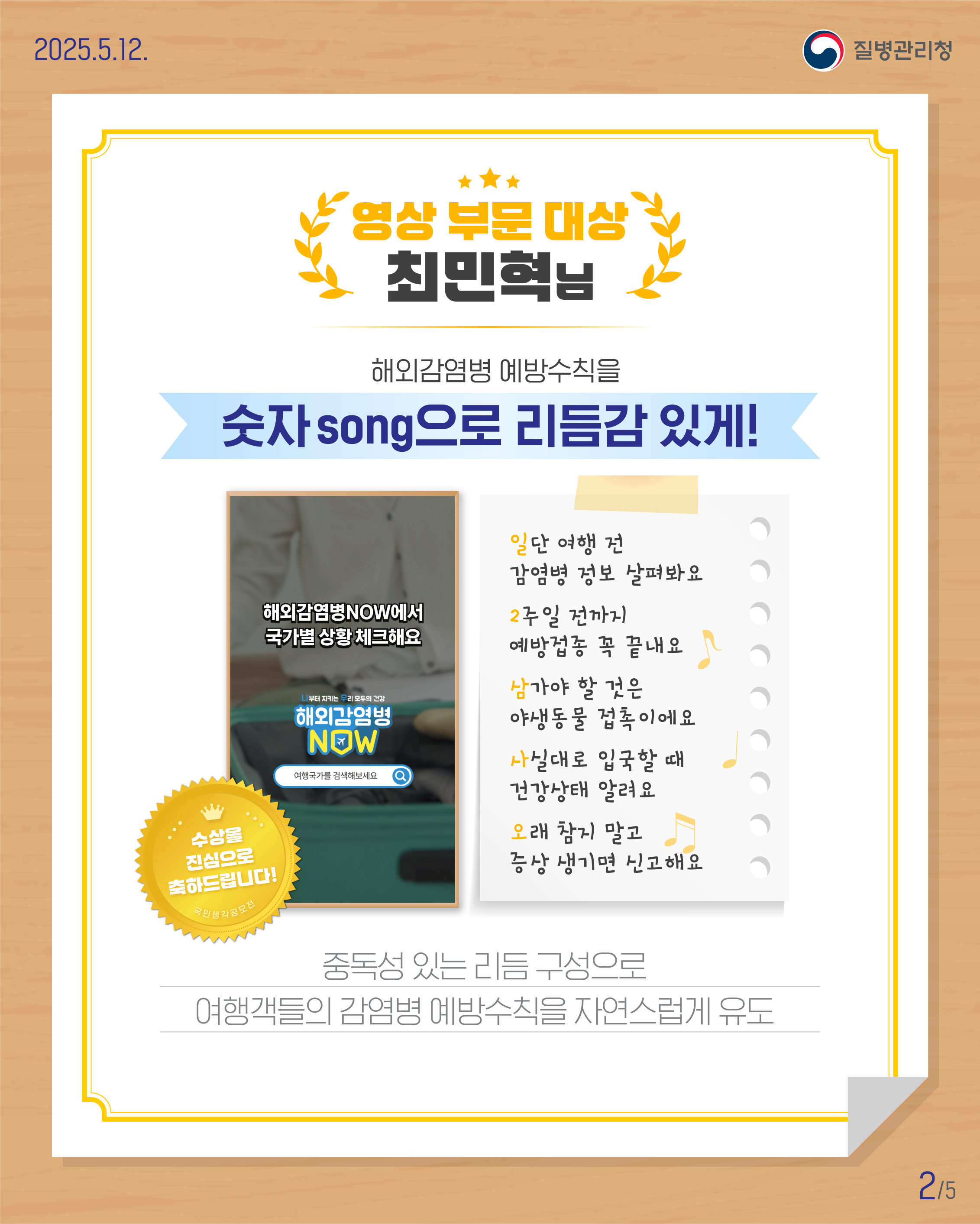 [영상 부문 대상] 최민혁님 해외감염병 예방수칙을 숫자song으로 리듬감 있게! 수상을 진심으로 축하드립니다! 일단 여행 전  감염병 정보 살펴봐요 2주일 전까지 예방접종 꼭 끝내요 삼가야 할 것은 야생동물 접촉이에요 사실대로 입국할 때  건강상태 알려요 오래 참지 말고  증상 생기면 신고해요   중독성 있는 리듬 구성으로 여행객들의 감염병 예방수칙을 자연스럽게 유도