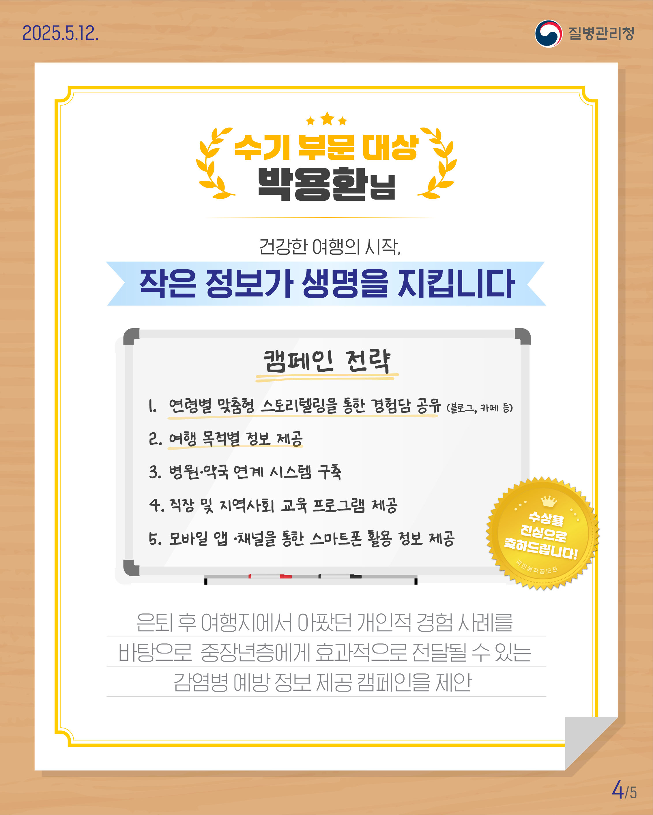 [수기 부문 대상] 박용환님 건강한 여행의 시작, 작은 정보가 생명을 지킵니다 캠페인 전략 연령별 맞춤형 스토리텔링을 통한 경험담 공유(블로그, 카페 등) 여행 목적별 정보 제공 병원·약국 연계 시스템 구축 직장 및 지역사회 교육 프로그램 제공 모바일 앱 ·채널을 통한 스마트폰 활용 정보 제공 수상을 진심으로 축하드립니다 은퇴 후 여행지에서 아팠던 개인적 경험 사례를 바탕으로 중장년층에게 효과적으로 전달될 수 있는 감염병 예방 정보 제공 캠페인을 제안 