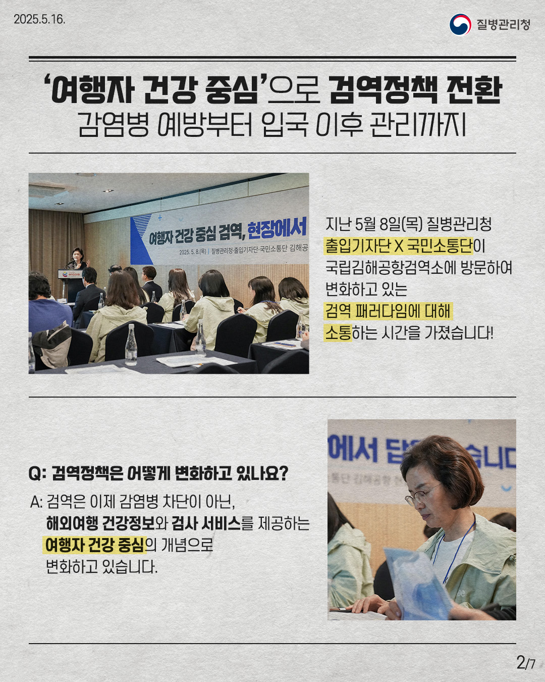 '여행자 건강 중심'으로 검역정책 전환 감염병 예방부터 입국 이후 관리까지 지난 5월 8일(목) 질병관리청 출입기자단X국민소통단이 국립김해공항검역소에 방문하여 변화하고 있는 검역 패러다임에 대해 소통하는 시간을 가졌습니다! Q: 검역정책은 어떻게 변화하고 있나요? A: 검역은 이제 감염병 차단이 아닌, 해외여행 건강정보와 검사 서비스를 제공하는 여행자 건강 중심의 개념으로 변화하고 있습니다.