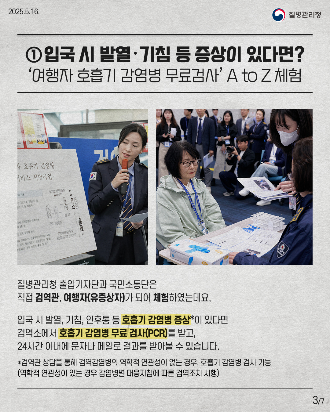 ① 입국 시 발열•기침 등 증상이 있다면? '여행자 호흡기 감염병 무료검사' A to Z체험 질병관리청 출입기자단과 국민소통단은 직접 검역관, 여행자(유증상자)가 되어 체험하였는데요, 입국 시 발열, 기침, 인후통 등 호흡기 감염병 증상*이 있다면 검역소에서 호흡기 감염병 무료 검사(PCR)를 받고, 24시간 이내에 문자나 메일로 결과를 받아볼 수 있습니다. *검역관 상담을 통해 검역감염병의 역학적 연관성이 없는 경우, 호흡기 감염병 검사 가능 (역학적 연관성이 있는 경우 감염병별 대응지침에 따라 검역조치 시행)