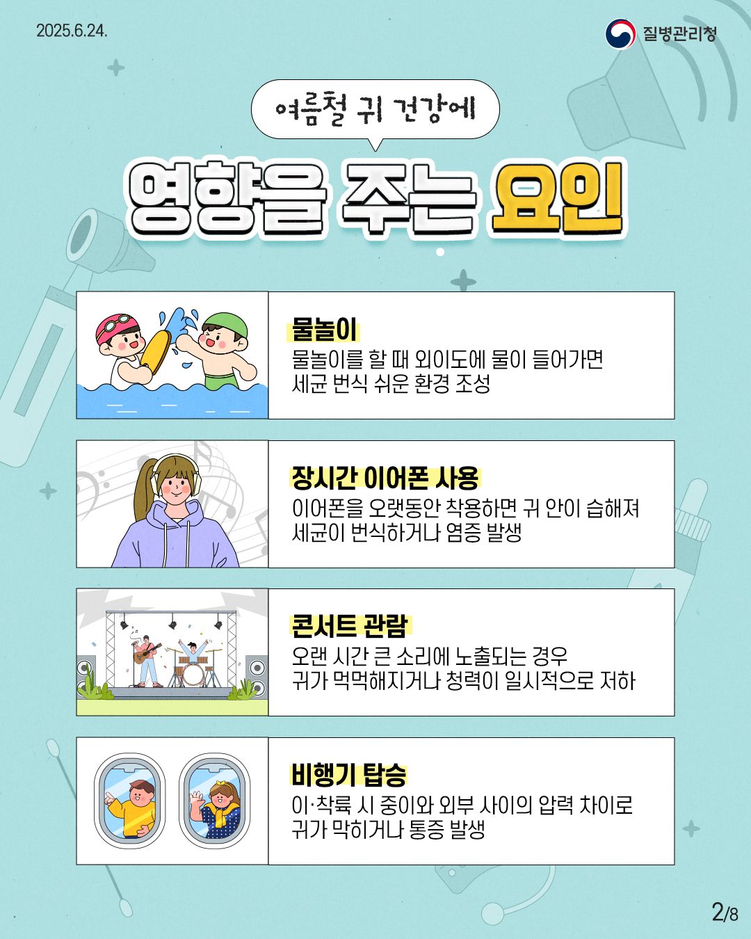 2025.6.24. 질병관리청 2P 여름철 귀 건강에 영향을 주는 요인 물놀이 물놀이를 할 때 외이도에 물이 들어가면 세균 번식 쉬운 환경 조성 장시간 이어폰 사용 이어폰을 오랫동안 착용하면 귀 안이 습해져 세균이 번식하거나 염증 발생 콘서트 관람 오랜 시간 큰 소리에 노출되는 경우 귀가 먹먹해지거나 청력이 일시적으로 저하 비행기 탑승 이·착륙 시 중이와 외부 사이의 압력 차이로 귀가 막히거나 통증 발생