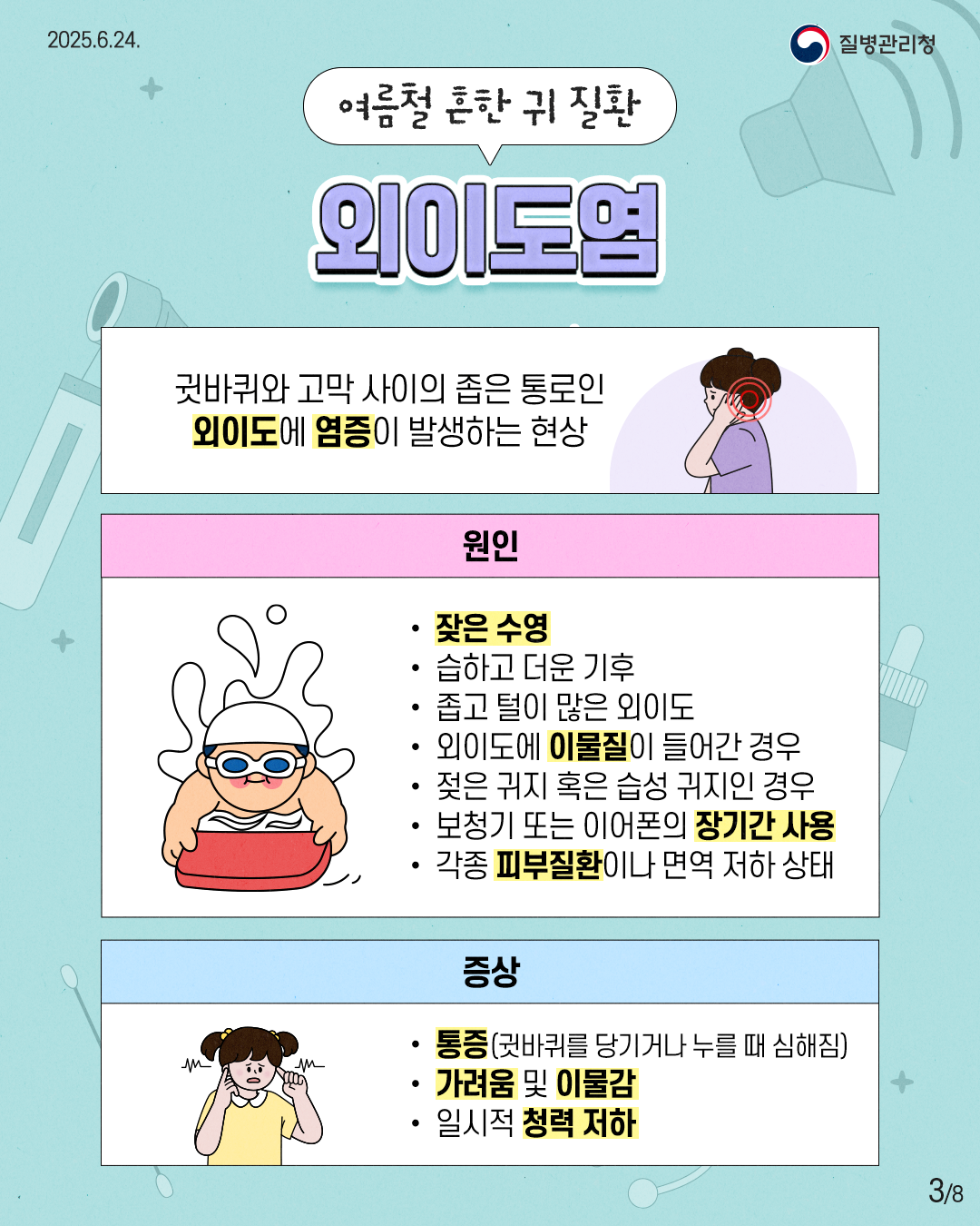 2025.6.24. 질병관리청 3P 여름철 흔한 귀 질환 외이도염 귓바퀴와 고막 사이의 좁은 통로인 외이도에 염증이 발생하는 현상 원인 • 잦은 수영 • 습하고 더운 기후 • 좁고 털이 많은 외이도 • 외이도에 이물질이 들어간 경우 • 젖은 귀지 혹은 습성 귀지인 경우 • 보청기 또는 이어폰의 장기간 사용 • 각종 피부질환이나 면역 저하 상태 증상 • 통증(귓바퀴를 당기거나 누를 때 심해짐) • 가려움 및 이물감 • 일시적 청력 저하