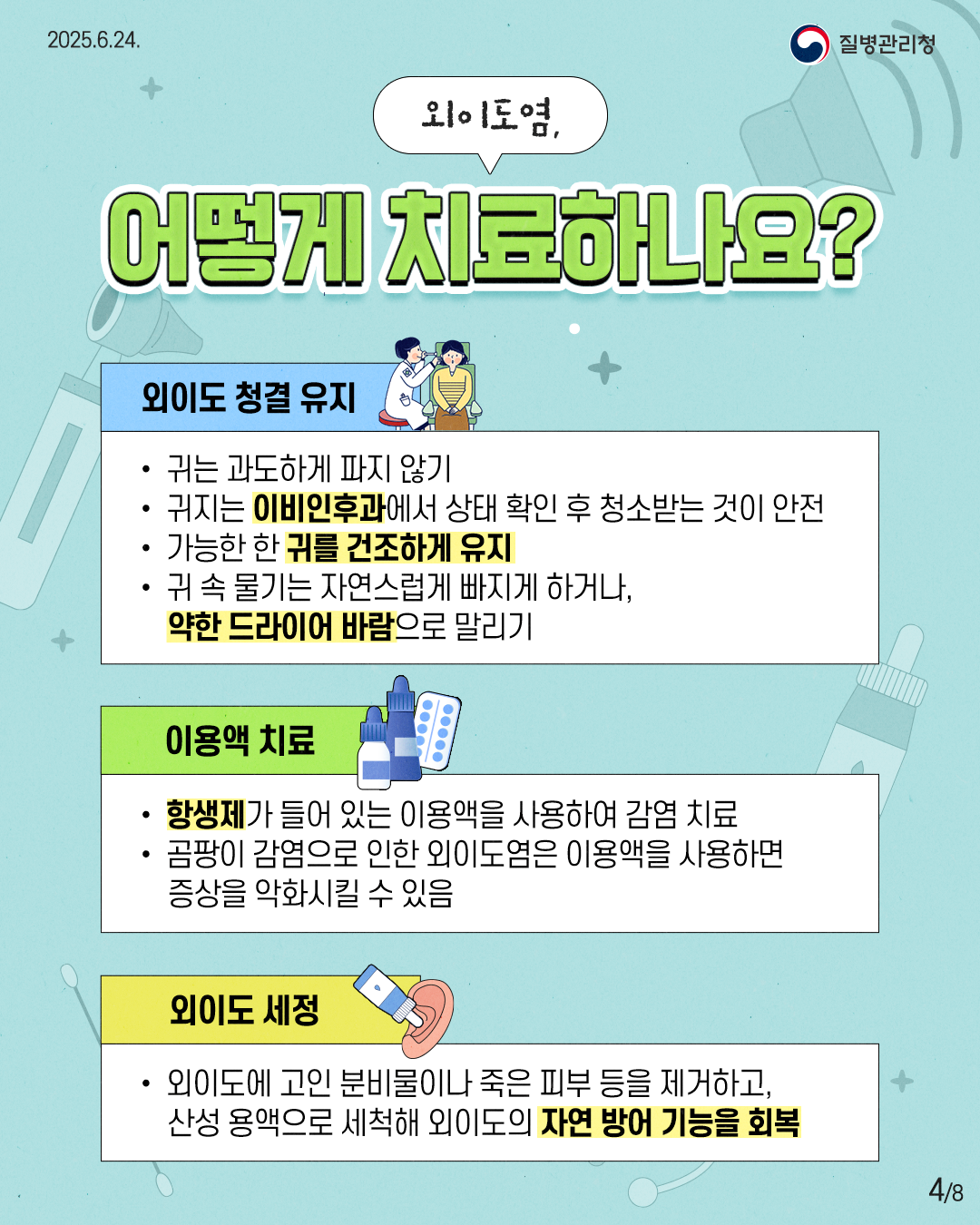 2025.6.24. 질병관리청 4P 외이도염, 어떻게 치료하나요? 외이도 청결 유지 • 귀는 과도하게 파지 않기 • 귀지는 이비인후과에서 상태 확인 후 청소받는 것이 안전 • 가능한 한 귀를 건조하게 유지 • 귀 속 물기는 자연스럽게 빠지게 하거나, 약한 드라이어 바람으로 말리기 이용액 치료 • 항생제가 들어 있는 이용액을 사용하여 감염 치료 • 곰팡이 감염으로 인한 외이도염은 이용액을 사용하면 증상을 악화시킬 수 있음 외이도 세정 • 외이도에 고인 분비물이나 죽은 피부 등을 제거하고, 산성 용액으로 세척해 외이도의 자연 방어 기능을 회복