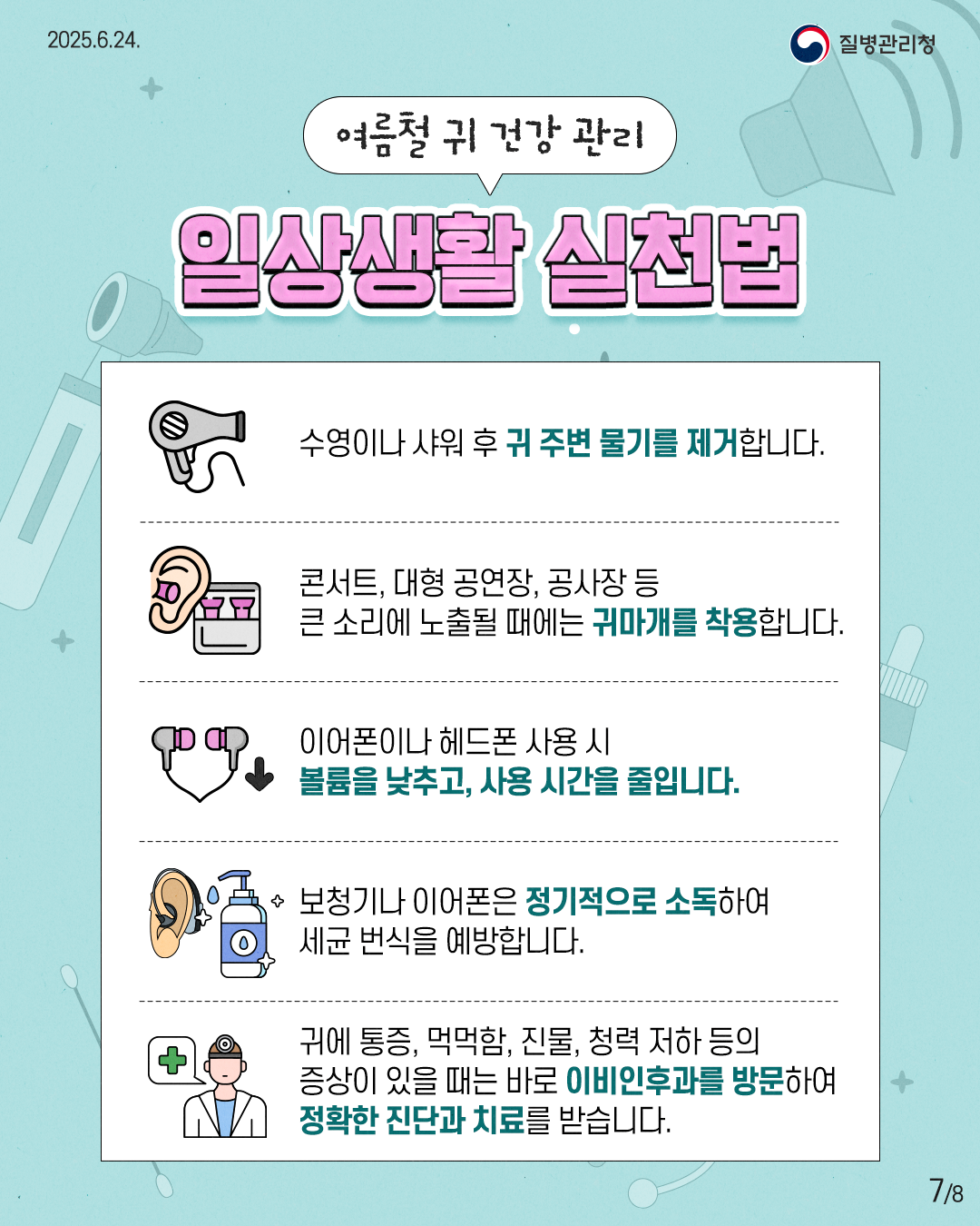 2025.6.24. 질병관리청 7P 여름철 귀 건강 관리 일상생활 실천법 수영이나 샤워 후 귀 주변 물기를 제거합니다. 콘서트, 대형 공연장, 공사장 등 큰 소리에 노출될 때에는 귀마개를 착용합니다. 이어폰이나 헤드폰 사용 시 볼륨을 낮추고, 사용 시간을 줄입니다. 보청기나 이어폰은 정기적으로 소독하여 세균 번식을 예방합니다. 귀에 통증, 먹먹함, 진물, 청력 저하 등의 증상이 있을 때는 바로 이빈후과를 방문하여 정확한 진단과 치료를 받습니다.