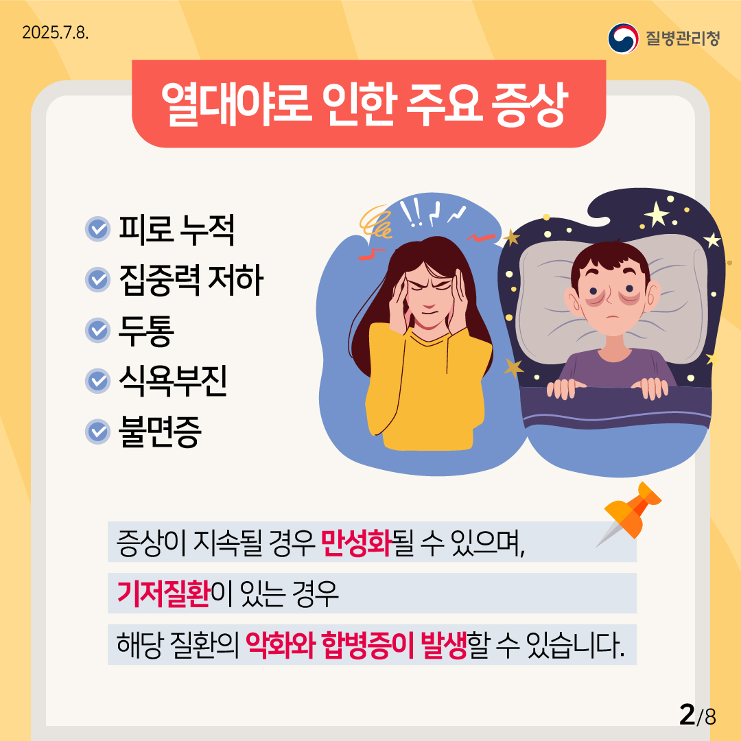 2025.7.8. 질병관리청 (열대야로 인한 주요 증상) 피로 누적, 집중력 저하, 두통, 식욕부진, 불면증 증상이 지속될 경우 만성화될 수 있으며, 기저질환이 있는 경우 해당 질환의 악화와 합병증이 발생할 수 있습니다. 2/8