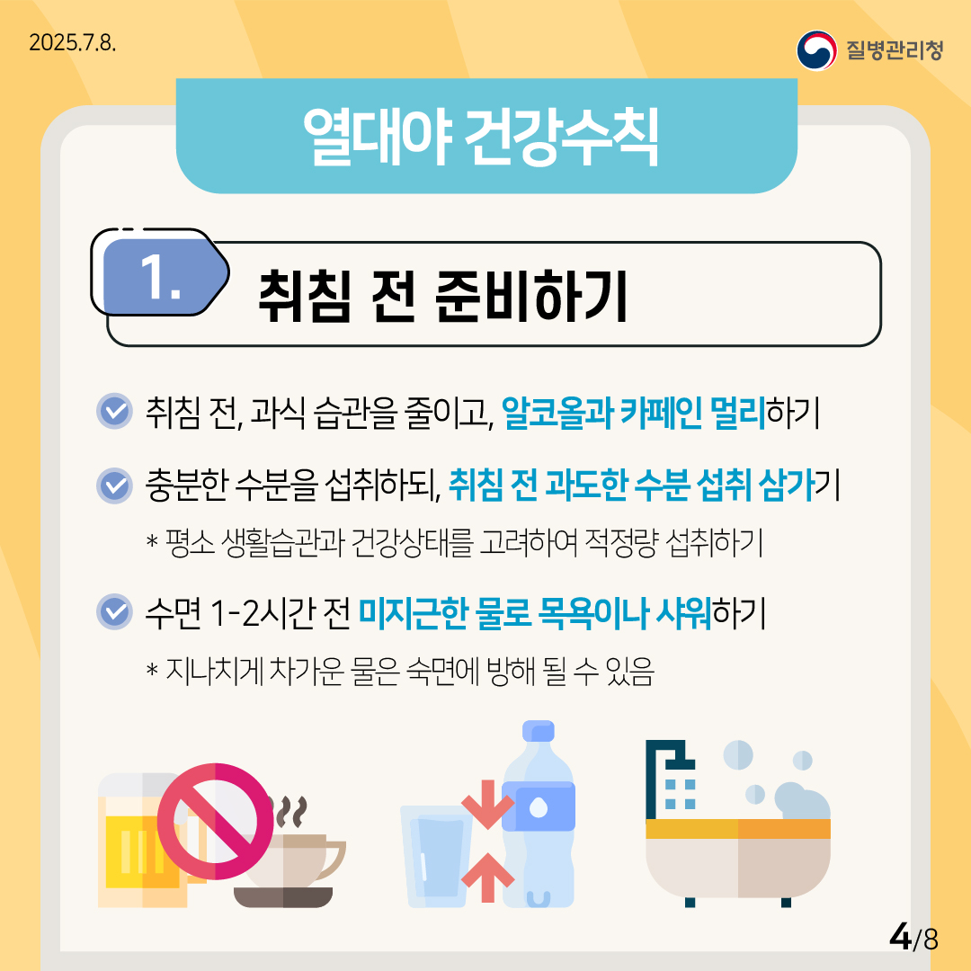 2025.7.8. 질병관리청 (열대야 건강수칙) ① 취침 전 준비하기 •취침 전, 과식 습관을 줄이고, 알코올과 카페인을 멀리하기. •충분한 수분을 섭취하되, 취침 전의 과도한 수분 섭취는 삼가기. * 평소 생활습관과 건강상태를 고려하여 적정량을 섭취하기. •수면 1-2시간 전 미지근한 물로 목욕이나 샤워하기. * 지나치게 차가운 물은 숙면에 방해가 될 수 있음. 4/8