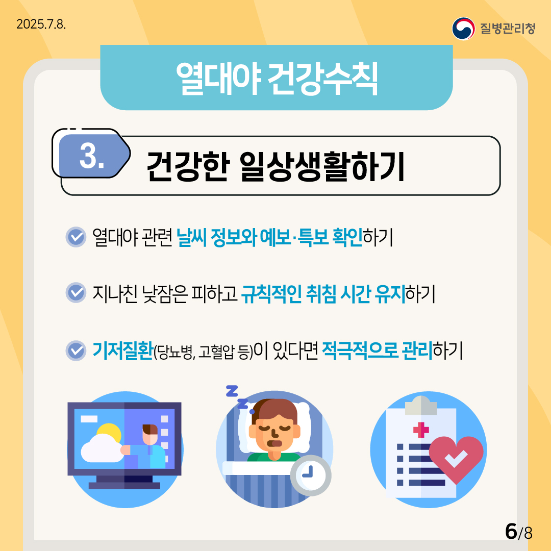 2025.7.8. 질병관리청 (열대야 건강수칙) ③ 건강한 일상생활하기 •열대야 관련 날씨 정보와 예보·특보를 확인하기. •지나친 낮잠은 피하고 규칙적인 취침 시간을 유지하기. •기저질환(당뇨, 고혈압 등)이 있다면 적극적으로 관리하기. 6/8