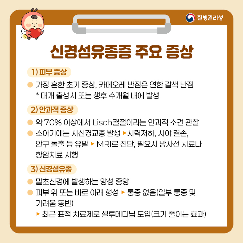2. 신경섬유종증 주요 증상 1) 피부 증상 - 가장 흔한 초기 증상, 카페오레 반점은 연한 갈색 반점, * 대개 출생시 또는 생후 수개월 내에 발생 2) 안과적 증상 - 약 70% 이상에서 Lisch결절이라는 안과적 소견 관찰 - 소아기에는 시신경교종 발생   · 시력저하, 시야 결손, 안구 돌출 등 유발   · MRI로 진단, 필요시 방사선 치료나 항암치료 시행 3) 신경섬유종 - 말초신경에 발생하는 양성 종양 - 피부 위 또는 바로 아래 형성   · 통증 없음(일부 통증 및 가려움 동반)  · 최근 표적 치료제로 셀루메티닙 도입(크기 줄이는 효과)