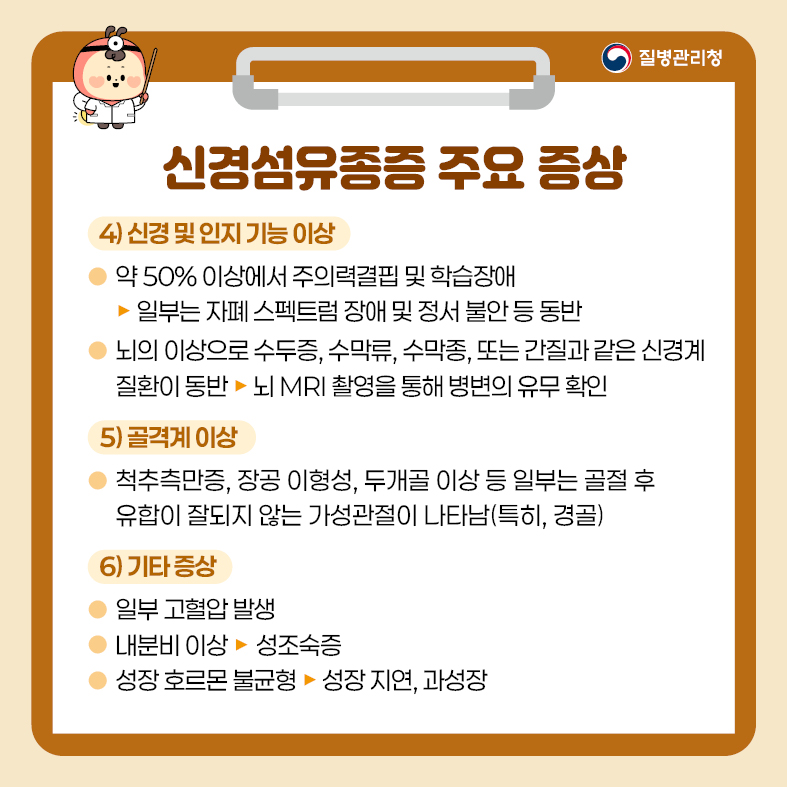 3. 신경섬유종증 주요 증상 4) 신경 및 인지 기능 이상 - 약 50% 이상에서 주의력결핍 및 학습장애  · 일부는 자폐 스펙트럼 장애 및 정서 불안 등 동반 - 뇌의 이상으로 수두증, 수막류, 수막종, 또는 간질과 같은 신경계 질환이 동반   · 뇌 MRI 촬영을 통해 병변의 유무 확인 5) 골격계 이상 - 척추측만증, 장공 이형성, 두개골 이상 등 일부는 골절 후 유합이 잘되지 않는 가성관절이 나타남   (특히, 경골) 6) 기타 증상 - 일부 고혈압 발생 - 내분비 이상 -> 성조숙증 - 성장 호르몬 불균형 -> 성장지연, 과성장