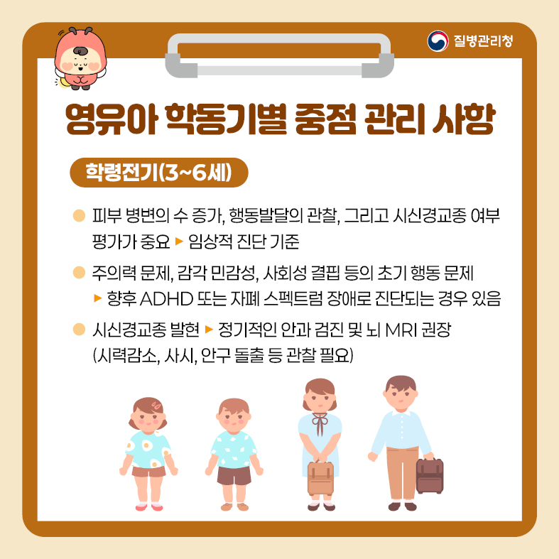 5. 영유아 학동기별 중점 관리 사항 <학령전기(3~6세)> - 피부 병변의 수 증가, 행동발달의 관찰, 그리고 시신경교종 여부 평가가 중요   · 임상적 진단 기준 - 주의력 문제, 감각 민감성, 사회성 결핍 등의 초기 행동 문제  · 향후 ADHD 또는 자폐 스펙트럼 장애로 진단되는 경우 있음 - 시신경교종 발현   · 정기적인 안과 검진 및 뇌 MRI 권장(시력 감소, 사시, 안구 돌출 등 관찰 필요)