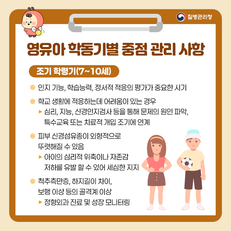 6. 영유아 학동기별 중점관리 사항 <조기 학령기(7~10세)> - 인지 기능, 학습능력, 정서적 적응의 평가가 중요한 시기 - 학교생활에 적응하는데 어려움이 있는 경우  · 심리, 지능, 신경인지검사 등을 통해 문제의 원인 파악, 특수교육 또는 치료적 개입 조기에 연계 - 피부 신경섬유종이 외형적으로 뚜렷해질 수 있음  · 아이의 심리적 위축이나 자존감 저하를 유발할 수 있어 세심한 지지 - 척추측만증, 하지길이 차이, 보행 이상 등의 골격계 이상  · 정형외과 진료 및 성장 모니터링