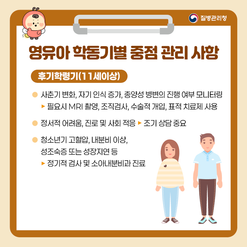 7. 영유아 학동기별 중점관리 사항 <후기 학령기(11세 이상)> - 사춘기 변화, 자기 인식 증가, 종양성 병변의 진행 여부 모니터링  · 필요시 MRI 촬영, 조직검사, 수술적 개입, 표적 치료제 사용 - 정서적 어려움, 진로 및 사회 적응   · 조기 상담 중요 - 청소년기 고혈압, 내분비 이상, 성조숙증 또는 성장지연 등  · 정기적 검사 및 소아내분비과 진료
