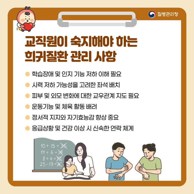 8. 교직원이 숙지해야 하는 희귀질환 관리 사항 - 학습장애 및 인지 기능 저하 이해 필요 - 시력 저하 가능성을 고려한 좌석 배치 - 피부 및 외모 변화에 대한 교우관계 지도 필요 - 운동기능 및 체육 활동 배려 - 정서적 지지와 자기효능감 향상 중요 - 응급상황 및 건강 이상 시 신속한 연락 체계
