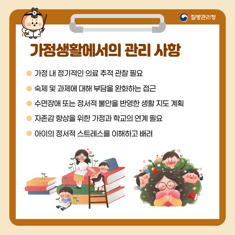 9. 가정생활에서의 관리 사항 - 가정 내 정기적인 의료 추적 관찰 필요 - 숙제 및 과제에 대해 부담을 완화하는 접근 - 수면장애 또는 정서적 불안을 반영한 생활 지도 계획 - 자존감 향상을 위한 가정과 학교의 연계 필요 - 아이의 정서적 스트레스를 이해하고 배려