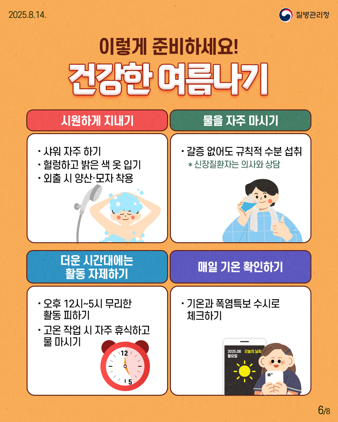 250814 질병관리청 6P 이렇게 준비하세요! 건강한 여름나기 시원하게 지내기 - 샤워 자주 하기 - 헐렁하고 밝은 색 옷 입기 - 외출 시 양산·모자 착용 물을 자주 마시기 - 갈증 없어도 규칙적 수분 섭취 * 신장질환자는 의사와 상담 더운 시간대에는 활동 자제하기 - 오후 12시~5시 무리한 활동 피하기 - 고온 작업 시 자주 휴식하고 물 마시기 매일 기온 확인하기 - 기온과 폭염특보 수시로 체크하기
