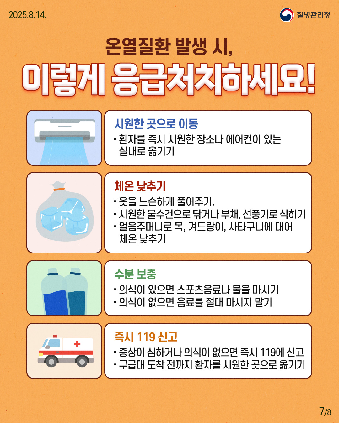 250814 질병관리청 7P 온열질환 발생 시, 이렇게 응급처치하세요! 시원한 곳으로 이동 - 환자를 즉시 시원한 장소나 에어컨이 있는 실내로 옮기기 체온 낮추기 - 옷을 느슨하게 풀어주기. - 시원한 물수건으로 닦거나 부채, 선풍기로 식히기 - 얼음주머니로 목, 겨드랑이, 사타구니에 대어 체온 낮추기 수분 보충 - 의식이 있으면 스포츠음료나 물을 마시기 - 의식이 없다면 음료를 절대 마시지 말기 즉시 119 신고 - 증상이 심하거나 의식이 없으면 즉시 119에 신고 - 구급대 도착 전까지 환자를 시원한 곳으로 옮기기