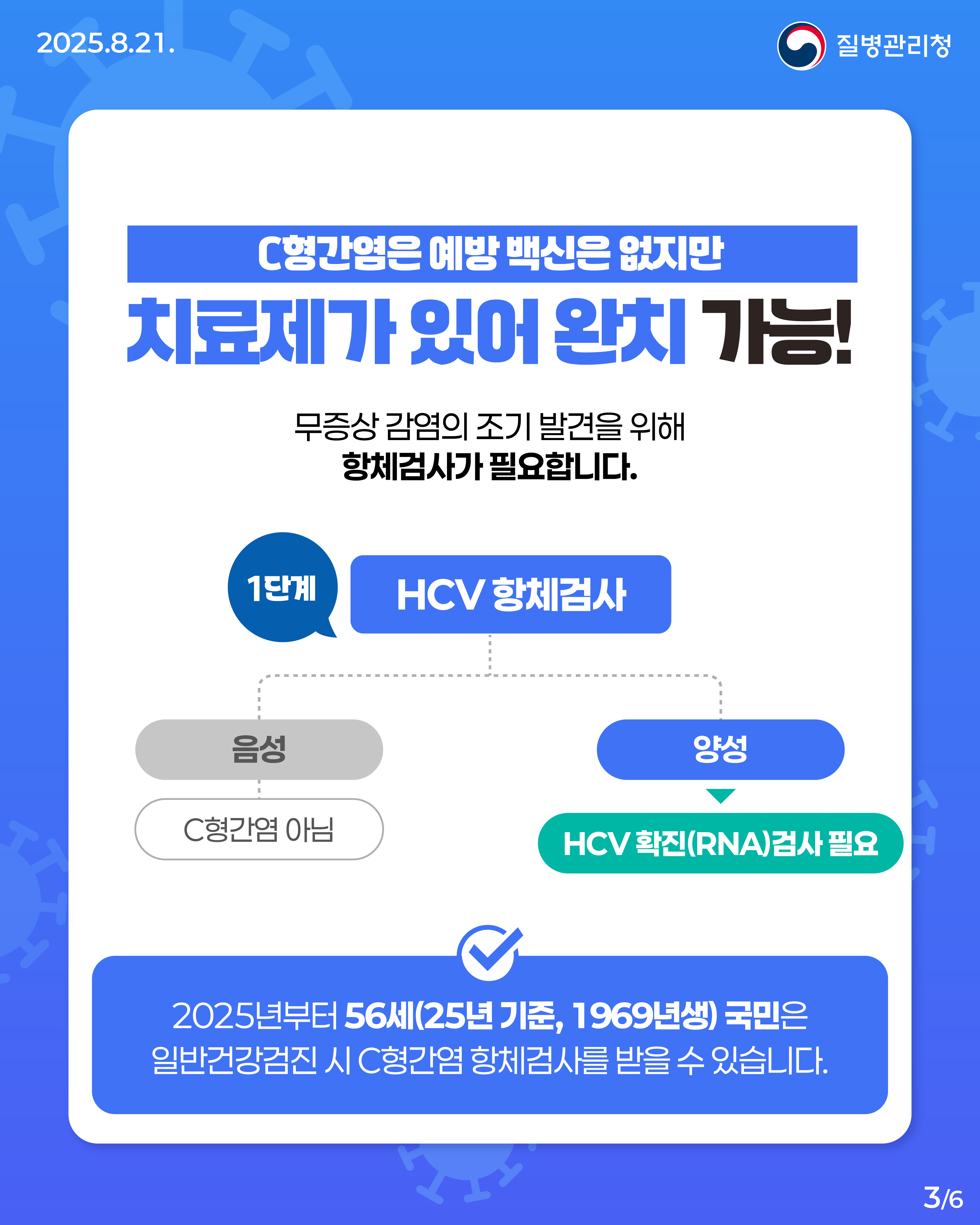 C형간염 검진 완벽 정리.ZIP 📁 환자의 혈액이나 체액을 통한 바이러스(HCV) 감염으로 발생하는 간질환인 C형간염! C형간염은 예방 백신은 없지만 치료제가 있어 완치가 가능해 정기적인 검진이 중요해요! 📆 25년 기준, 56세(1969년생) 국민은 일반건강검진 시 C형간염 항체검사를 받을 수 있습니다. 🔎C형간염에서 양성이 나왔다면? 확진검사를 통해 현재의 감염여부를 확인하세요. 간 건강을 위한 최선의 예방은 검진입니다! 소중한 이들의 간 건강, 함께 지켜볼까요? 