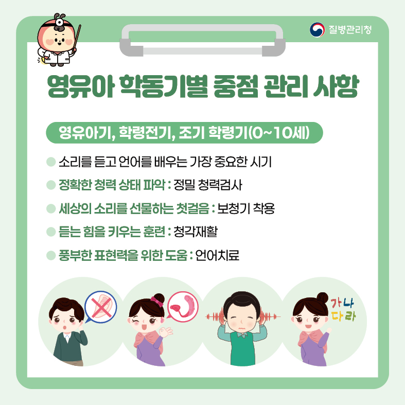 영유아 학동기별 중점 관리 사항 <영유아기, 학령전기, 조기 학령기(0~10세)> - 소리를 듣고 언어를 배우는 가장 중요한 시기 - 정확한 청력 상태 파악 : 정밀 청력검사 - 세상의 소리를 선물하는 첫걸음 : 보청기 착용 - 듣는 힘을 키우는 훈련 : 청각재활 - 풍부한 표현력을 위한 도움 : 언어치료