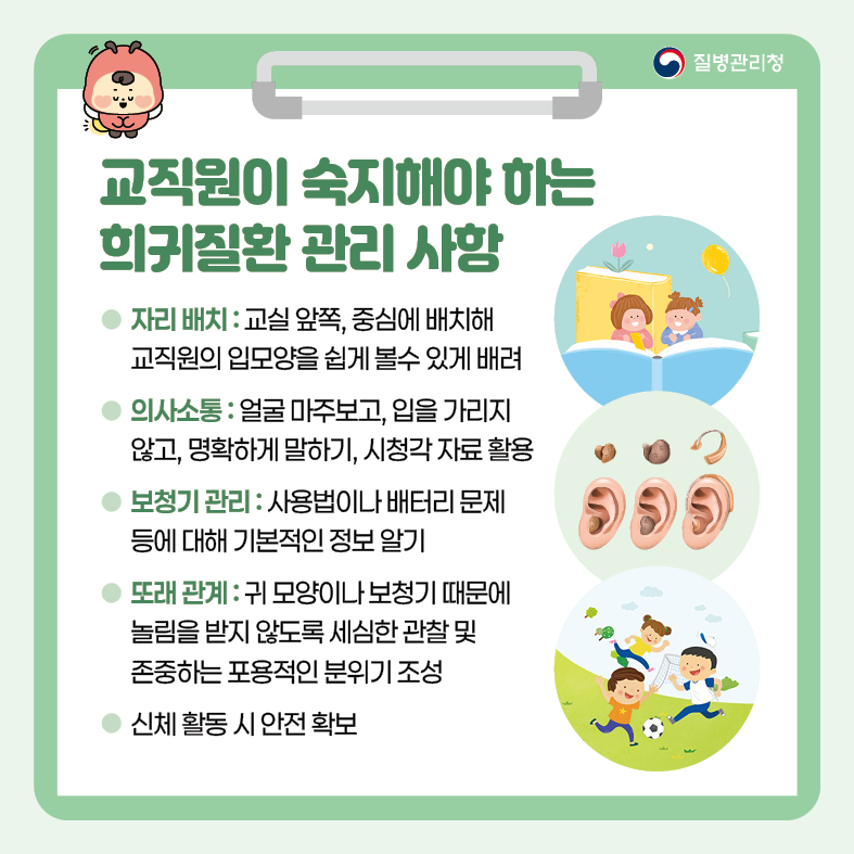 교직원이 숙지해야 하는 희귀질환 관리 사항 - 자리 배치 : 교실 앞쪽, 중심에 배치해 교직원의 입모양을 쉽게 볼수 있게 배려 - 의사소통 : 얼굴 마주보고, 입을 가리지 않고, 명확하게 말하기, 시청각 자료 활용 - 보청기 관리 : 사용법이나 배터리 문제 등에 대해 기본적인 정보 알기 - 또래 관계 : 귀 모양이나 보청기 때문에 놀림을 받지 않도록 세심한 관찰 및 존중하는 포용적인 분위기               조성  - 신체 활동 시 안전 확보