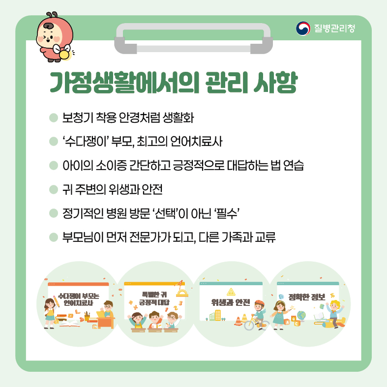 가정생활에서의 관리 사항 - 보청기 착용 안경처럼 생활화 - ‘수다쟁이’ 부모, 최고의 언어치료사 - 아이의 소이증 간단하고 긍정적으로 대답하는 법 연습 - 귀 주변의 위생과 안전 - 정기적인 병원 방문 ‘선택’이 아닌 ‘필수’ - 부모님이 먼저 전문가가 되고, 다른 가족과 교류