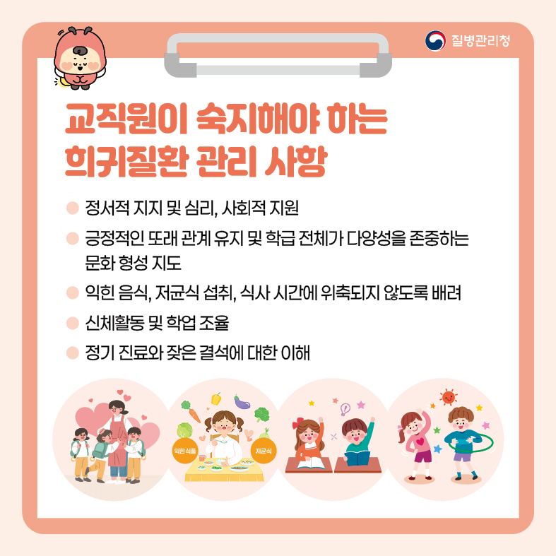 교직원이 숙지해야 하는 희귀질환 관리 사항 - 정서적 지지 및 심리, 사회적 지원 - 긍정적인 또래 관계 유지 및 학급 전체가 다양성을 존중하는 문화 형성 지도 - 익힌 음식, 저균식 섭취, 식사 시간에 위축되지 않도록 배려 - 신체활동 및 학업 조율 - 정기 진료와 잦은 결석에 대한 이해