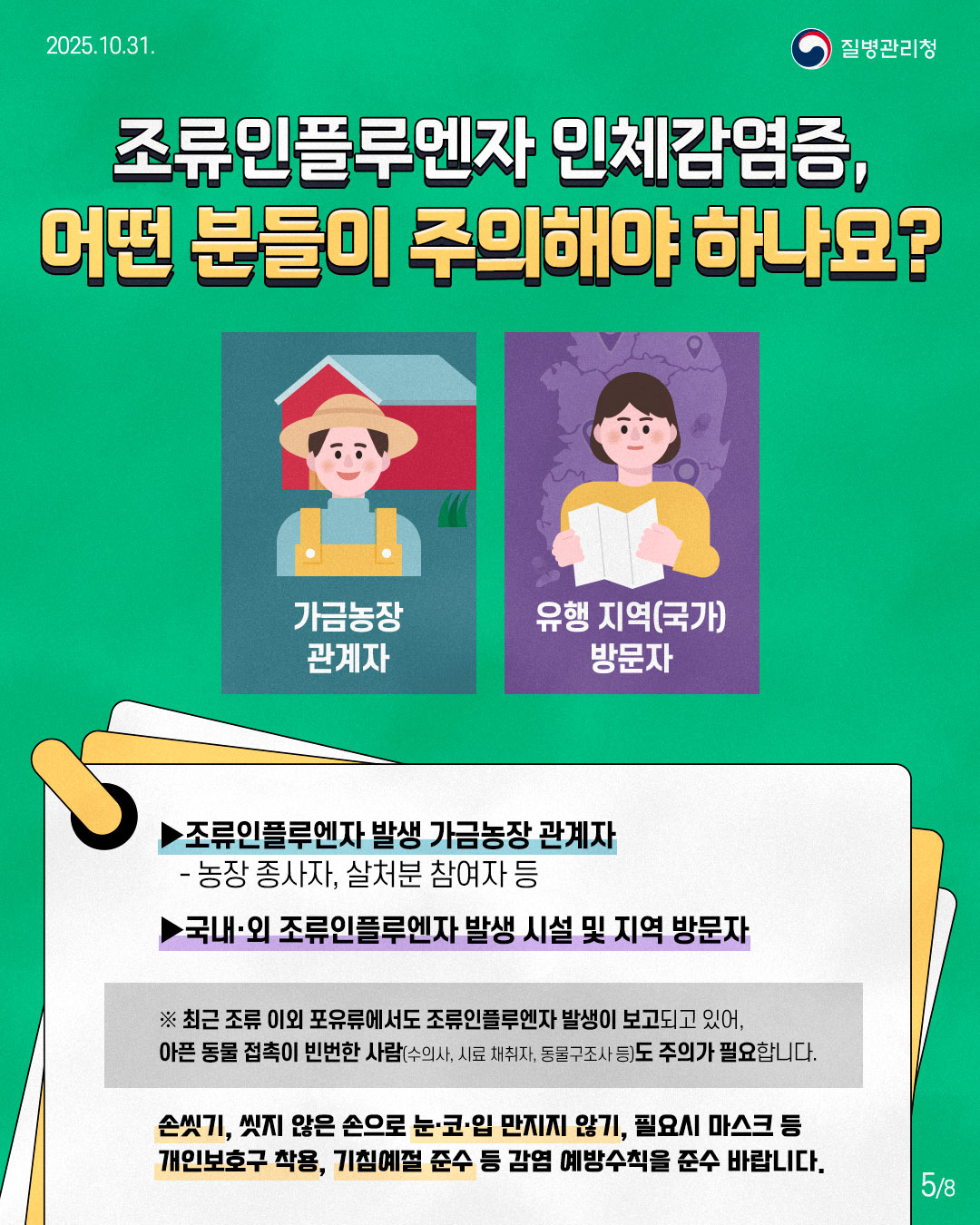 조류인플루엔자 인체감염증, 어떤 분들이 주의해야 하나요? 조류인플루엔자 발생 가금농장 관계자 - 농장 종사자, 살처분 참여자 등 국내·외 조류인플루엔자 발생 시설 및 지역 방문자 ※최근 조류 이외 포유류에서도 조류인플루엔자 발생이 보고되고 있어, 아픈 동물 접촉이 빈번한 사람(수의사, 시료 채취자, 동물 구조사 등)도 주의가 필요합니다. 손씻기, 씻지 않은 손으로 눈·코·입 만지지 않기, 필요시 마스크 등 개인보호구 착용, 기침예절 준수 등 감염 예방수칙을 준수 바랍니다.