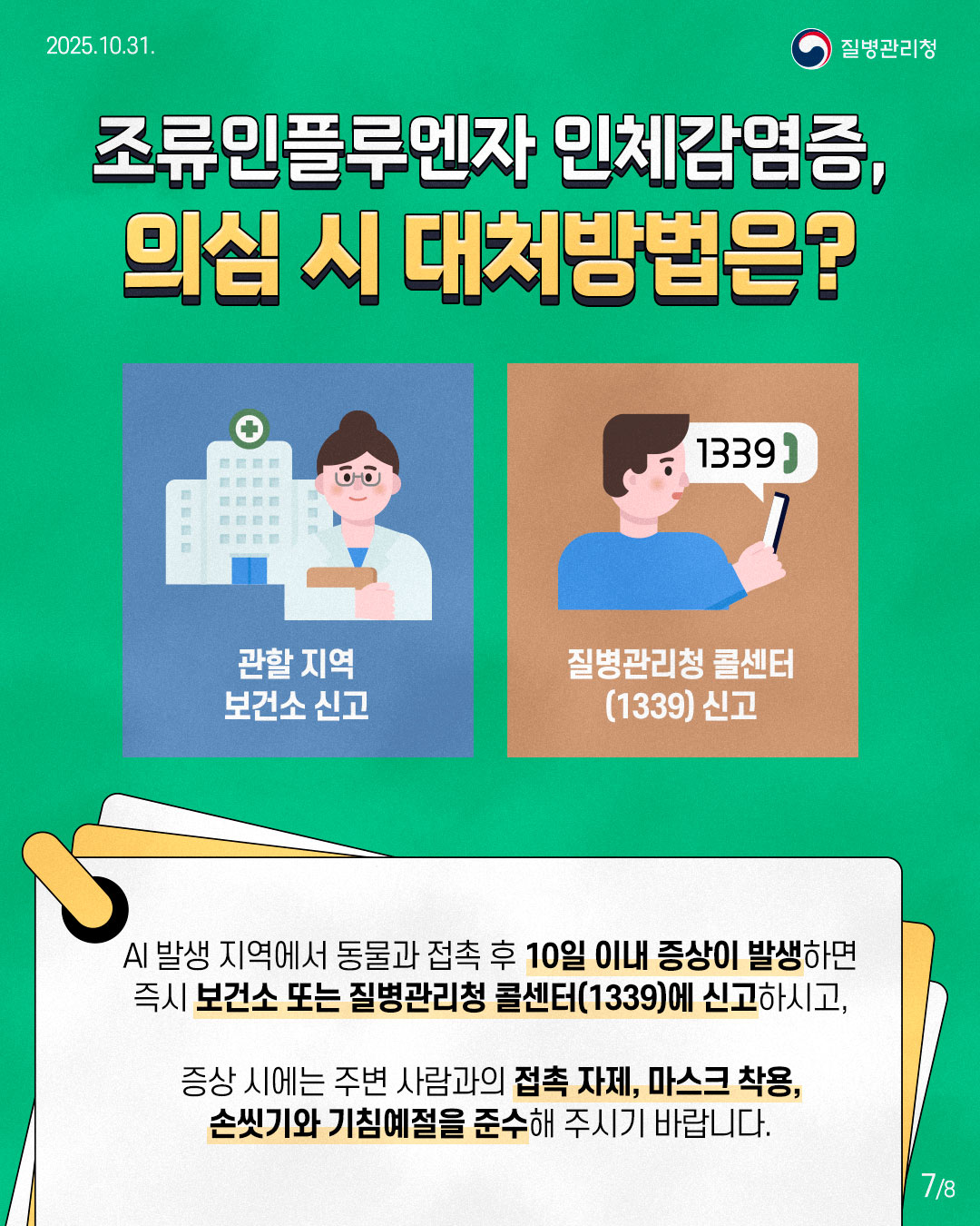 조류인플루엔자 인체감염증, 의심 시 대처방법은? AI 발생 지역에서 동물과 접촉 후 10일 이내 증상이 발생하면 즉시 보건소 또는 질병관리청 콜센터(1339)에 신고하시고, 증상 시에는 주변 사람과의 접촉 자제, 마스크 착용, 손씻기와 기침예절을 준수해 주시기 바랍니다.