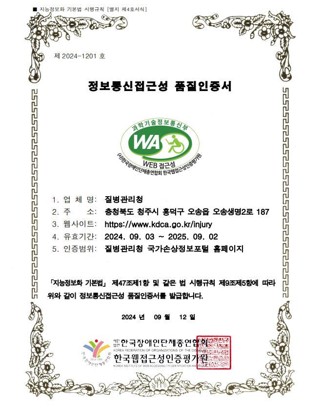 지능정보화 기본법 시행규칙[별지 제4호서식] 제 2024-1201호 정보통신접근성 품질인증서 
                                              과학기술정보통신부 WA WEB접근성 (사)한국장애인단체총연합회한국웹접근성인증평가원 
                          1. 업체명 : 질병관리청, 2. 주소 : 충청북도 청주시 흥덕구 오송읍 오송생명2로 187,
                          3. 웹사이트 : https://www.kdca.go.kr/injury, 
                          4.유효기간 : 2024.09.03 ~ 2025.09.02, 5. 인증범위 : 질병관리청 국가손상정보포털 홈페이지
                          [지능정보화 기본법] 제 47조 제1항 및 같은 법 시행규칙 제 9조제5항에 따라 위와 같이 정보통신접근성 품질인증서를 발급합니다. 2024년 09월 12일
                          사단법인 한국장애인단체총연합회, 한국웹접근성인증평가원