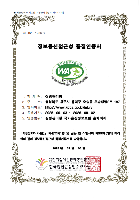 지능정보화 기본법 시행규칙[별지 제4호서식] 제 2025-1236호 정보통신접근성 품질인증서 
                                              과학기술정보통신부 WA WEB접근성 (사)한국장애인단체총연합회한국웹접근성인증평가원 
                          1. 업체명 : 질병관리청, 2. 주소 : 충청북도 청주시 흥덕구 오송읍 오송생명2로 187,
                          3. 웹사이트 : https://www.kdca.go.kr/injury 
                          4.유효기간 : 2025.09.03 ~ 2026.09.02, 
                          5. 인증범위 : 질병관리청 국가손상정보포털 홈페이지
                          [지능정보화 기본법] 제 47조제1항 및 같은 법 시행규칙 제 9조제5항에 따라 위와 같이 정보통신접근성 품질인증서를 발급합니다. 
                          2025년 09월 08일
                          사단법인 한국장애인단체총연합회, 한국웹접근성인증평가원