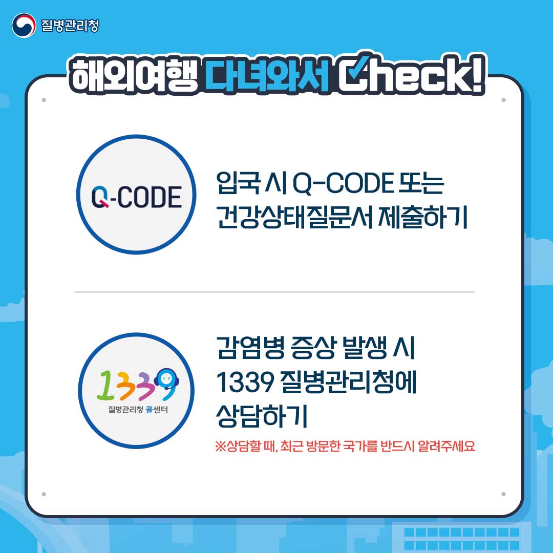 질병관리청. 해외여행 다녀와서 Check!
														 Q-CODE : 입국 시 Q-CODE 또는 건강상태질문서 제출하기
														 1339 질병관리청 콜센터 : 감염병 증상 발생 시 1339 질병관리청에 상담하기
														 ※상담할 때, 최근 방문한 국가를 반드시 알려주세요