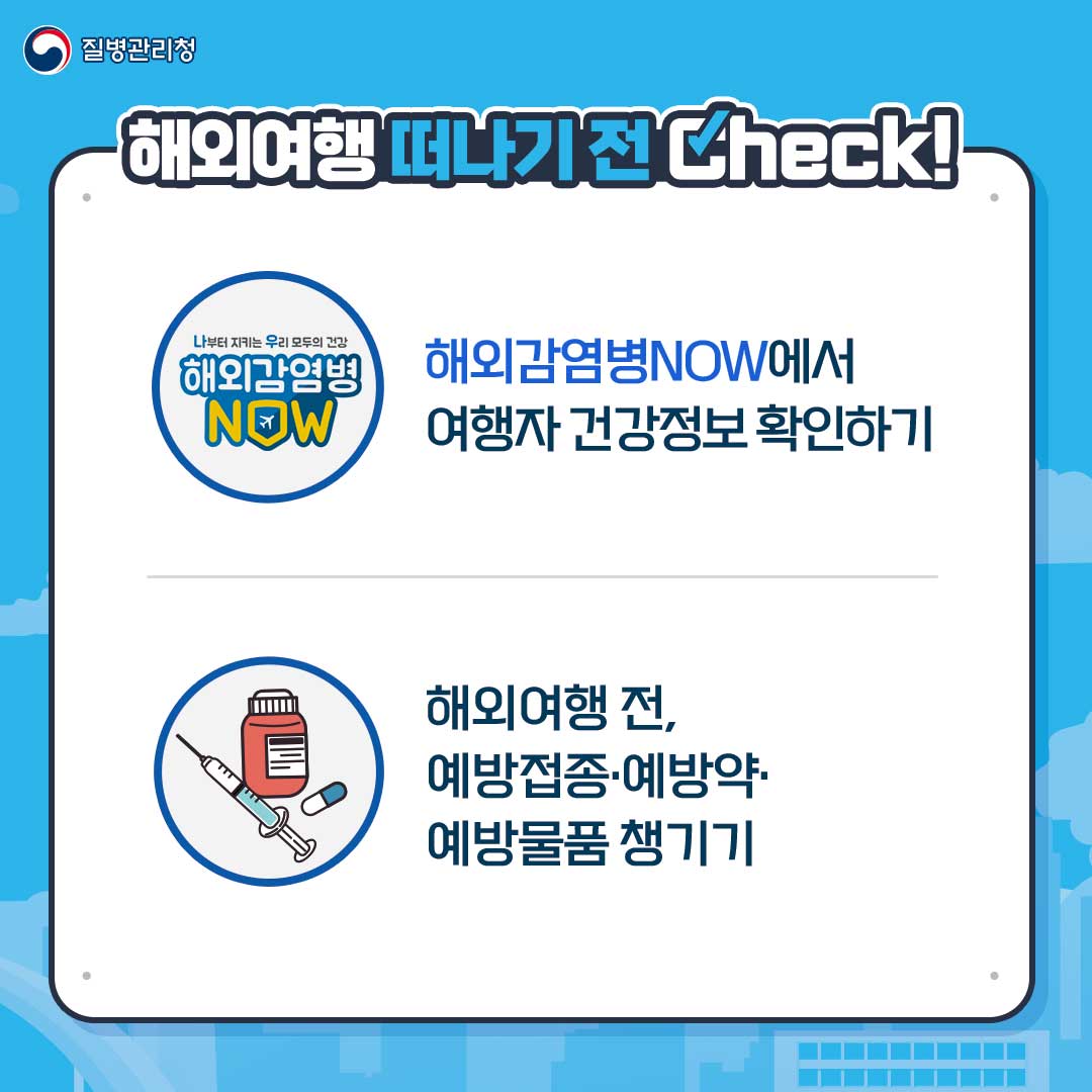 질병관리청. 해외여행 떠나기 전 Check !
														 나부터 지키는 우리 모두의 건강 해외감염병 NOW - 해외감염병NOW에서 여행자 건강정보 확인하기
														 해외여행 전, 예방접종·예방약·예방물품 챙기기